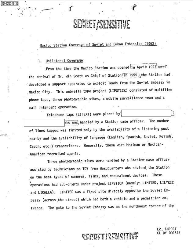 handle is hein.jfk/jfkarch10049 and id is 1 raw text is: 104-100-03


                                                 -1 E





                    Mexico Station Coverage of Soviet and Cuban Embassies (1963)


                    1. Unilateral Coverage:
                       From the time the Mexico Station was opened    A prilA9A  until

              the arrival of Mr. Win Scott as Chief of Statio   n 19_55, \the Station had

              developed a support apparatus to exploit leads from the Soviet Embassy  in

              ,Mexico City. This umbrella  type project (LIPSTICK) consisted of multiline

              phone taps, three  photographic sites, a mobile surveillance team and a
              mail  intercept operation.

                       Telephone  taps (LIFEAT) were placed byl
                                  ho wa  handled by a Station case officer.  The number

              of.lines  tapped was limited only by the availability of a listening post.
              nearby  and the availability of langauge (English, Spanish, Soviet, Polish,

              Czech,  etc.) transcribers.  Generally, these were Mexican or Mexican-

              .American recruited agents.
                        Three photographic sites were handled by a Station case officer

               assisted by technicians on TDY from Headquarters who advised the Station

               on the best types of cameras, films, and concealment devices.  These

               operations had sub-crypts under project LIPSTICK (namely: LIMITED, LILYRIC
               and LICALLA).  LIMITED was a fixed site directly opposite the Soviet Em-

               bassy (across the street) which had both a vehicle and a pedestrian en-
               trance.  The gate to the Soviet Embassy was on the northwest corner  of the




                                                                                 E2, IMPDET
                                                      pm             r           CL BY 004645


