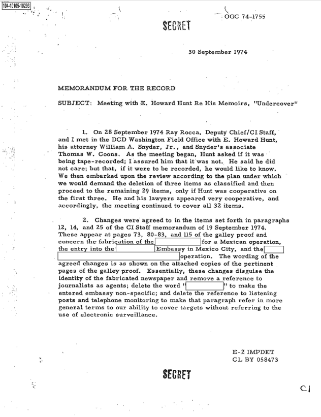 handle is hein.jfk/jfkarch10186 and id is 1 raw text is: 104-10105-10293. K
                                                               OGC  74-1755

                                             SECR~ET


                                                     30 September 1974




                MEMORANDUM FOR THE RECORD

                SUBJECT:   Meeting with E. Howard Hunt Re His Memoirs, Undercover



                       1. On 28 September 1974 Ray Rocca, Deputy Chief/Cl Staff,
                and I met in the DCD Washington Field Office with E. Howard Hunt,
                his attorney William A. Snyder, Jr., and Snyder's associate
                Thomas  W. Coons.  As the meeting began, Hunt asked if it was
                being tape-recorded; I assured him that it was not. He said he did
                not care; but that, if it were to be recorded, he would like to know.
                We then embarked upon the review according to the plan under which
                we would demand the deletion of three items as classified and then
                proceed to the remaining 29 items, only if Hunt was cooperative on
                the first three. He and his lawyers appeared very cooperative, and
                accordingly, the meeting continued to cover all 32 items.

                       2. Changes were agreed to in the items set forth in paragraphs
                12, 14, and 25 of the CI Staff memorandum of 19 September 1974.
                These appear at pages 73, 80-83, and 115 of the galley proof and
                concern the fabrication of the          for a Mexican operation,
                the entry into the I       [Embassy in Mexico City, and the
                                                  operation. The wording of the
                agreed changes is as shown on the attached copies of the pertinent
                pages of the galley proof. Essentially, these changes disguise the
                identity of the fabricated newspaper and remove a reference to
                journalists as agents; delete the word     J'  to make the
                entered embassy non-specific; and delete the reference to listening
                posts and telephone monitoring to make that paragraph refer in more
                general terms to our ability to cover targets without referring to the
                use of electronic surveillance.





                                                                 E-2 IMPDET
                                                                 CL  BY 058473

                                             SECRET


