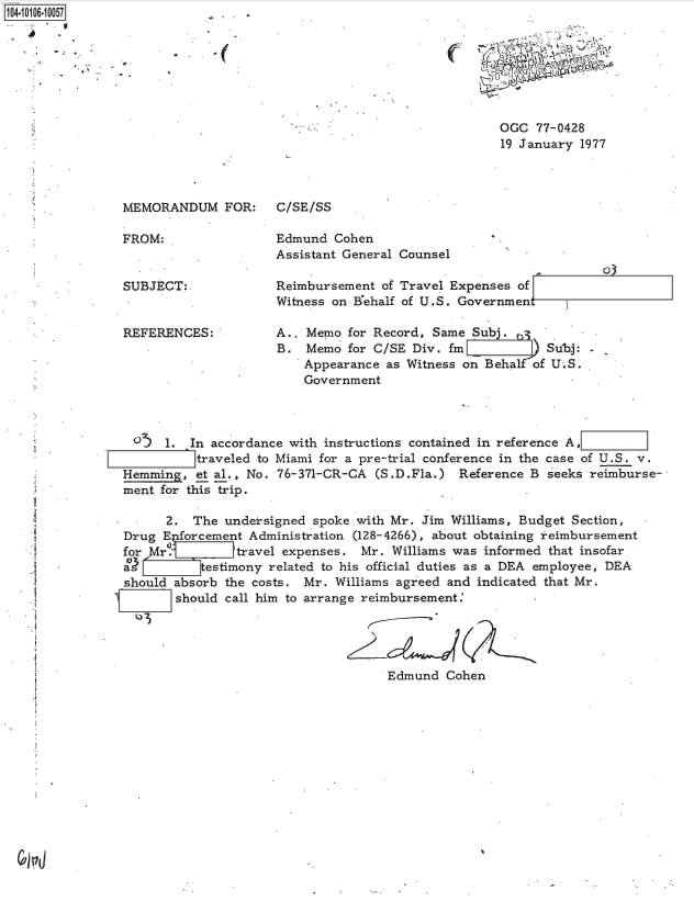 handle is hein.jfk/jfkarch10198 and id is 1 raw text is: 4104 10610057


MEMORANDUM FOR:

FROM:


SUBJECT:.


REFERENCES:


C/SE/SS


Edmund  Cohen
Assistant General Counsel


Reimbursement  of Travel Expenses of
Witness on Behalf of U.S. Government


A., Memo  for Record, Same Subj.    .
B.  Memo  for C/SE Div. fm         )  Subj:
    Appearance as Witness on Behalfof U.S.
    Government


o~ 1. In accordance with instructions   contained in reference A,
          traveled to Miami for a pre-trial conference in the case of U.S. v.
Hemming,  et al., No. 76-371-CR-CA (S.D.Fla.)  Reference B seeks reimburse-
ment for this trip.

      2.  The undersigned spoke .with Mr. Jim Williams, Budget Section,
Drug  Enforcement Administration (128-4266), about obtaining :reimbursement
for Mr.         travel expenses. Mr. Williams was informed that insofar
a          t!estimony related to his official duties as a DEA employee, DEA
should absorb the costs. Mr. Williams agreed and indicated that Mr.
       should call him to arrange reimbursement:





                                     Edmund  Cohen


C


OGC  77-0428
19 January 1977


*1


. . . .


*


