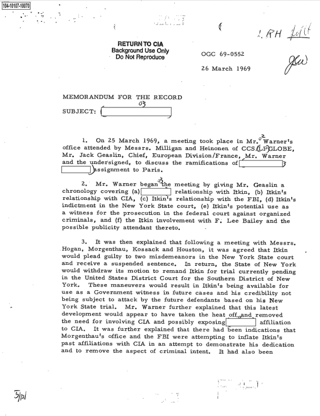 handle is hein.jfk/jfkarch10272 and id is 1 raw text is: 104-100-07





                                 RETURN  TO CIA
                                 Background Use Only       G   6905
                                 Do Not Reproduce

                                                          26 March  1969



                  MEMORANDUM FOR THE RECORD
                                        03
                 SUBJECT:



                       1.  On  25 March  1969, a meeting took place in Mr.  Warner's
                  office attended by Messrs. Milligan and Heinonen of CCSLP)  LOBE,
                  Mr. Jack Geaslin,  Chief, European Division/France, Mr.  Warner
                  and the undersigned, to discuss the ramifications of
                          ERssignment to Paris.

                       2.  Mr.  Warner  began'the meeting by giving Mr.  Geaslin a
                 chronology  covering (a)         relationship with Itkin, (b) Itkin's
                 relationship with CIA, (c) Itkin's relationship with the FBI, (d) Itkin's
                 indictment in the New  York State court, (e) Itkints potential use as
                 a witness for the prosecution in the federal court against organized
                 criminals, and  (f) the Itkin involvement with F. Lee Bailey and the
                 possible publicity attendant thereto.

                       3.  It was then explained that following a meeting with Messrs.
                 .Hogan, Morgenthau,  Kossack and  Houston, it was agreed that Itkin
                 would plead  guilty to two misdemeanors in the New  York State court
                 and  receive a suspended sentence.  In return, the State of New York
                 would withdraw  its motion to remand Itkin for trial currently pending
                 in the United States District Court for the Southern District of New
                 York.   These maneuvers  would  result in Itkin's being available for
                 use as a  Government  witness in future cases and his credibility not
                 being subject to attack by the future defendants based on his New
                 York  State trial. Mr. Warner  further explained that this latest
                 development  would appear to have taken the heat off,.and removed
                 the need for involving CIA and possibly exposing      affiliation
                 to CIA.  It was further explained that there had been indications that
                 Morgenthaurs  office and the FBI were attempting to inflate Itkin's
                 past affiliations with CIA in an attempt to demonstrate his dedication
                 and to remove  the aspect of criminal intent. It had also been


