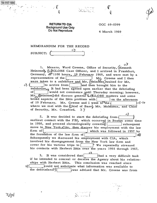 handle is hein.jfk/jfkarch10273 and id is 1 raw text is: 14 0O17-10084






                           RETURN TO CIA                OGC  69-0399
                         Background Use Only
                           Do Not Reproduce             4 March  1969




                MEMORANDUM FOR THE RECORD

                SUBJECT:



                      1.. Messrs.  Ward Greene,  Office of Security, Kenneth
                Heinonen  CLI)GLOBE  Case Officer, and I arrived in Frankfurt,
                Germany,  aU1100  hours  .19 February 1969, and were met  by a
                representative of the                 Mr.  Greene and I then
                were  taken to a safehouse    Mr. &einoen)waited  for Mr.
             o3         I to arrive from  a   and then brought him to the
                safehouse,- It had been agreed upon earlier that the debriefing
                of         would not commence  j ntil Thursday morning; however,
                Mr.   einonen)did discuss general (LP)GLOBE matters and some
                   03
                broad aspects of the Itkin problem with        on the afternoon
                of 19 February.  Mr.  Greene and I went to the-
                where  we met with the U.hief of Base) Mr. McManus,  and Chief
                of Security, Mr. Crawford.   Z 7

                      2.  It was decided to start the debriefing fromi
                earliest contact with the FBI, which occurre in Boston some time
                in 1950, and proceed chronologically coverin         subsequent
                move  to New York pCity, then discuss his employment with the law
                firm of                           which was  followed in 1957 by
                the formation of the law firm of                             10
                Subsequently we discussed his employment with CIA, which
                involved his disengagement from the New York  law firm and
                cover for his various trips to        We  repeatedly stressed
                his contacts with Herbert Itkin over the years 1955 through 1967.

                      3. It was considered that        had a very  difficult task
                if he intended to conceal or deceive the Agency about his relation-
                ships with Herbert Itkin. This conclusion was reached since
             o  L2IIk7ould not anticipate  what information was available to
                the debriefers;3_ 7Z   was  advised that Mr. Greene was from


