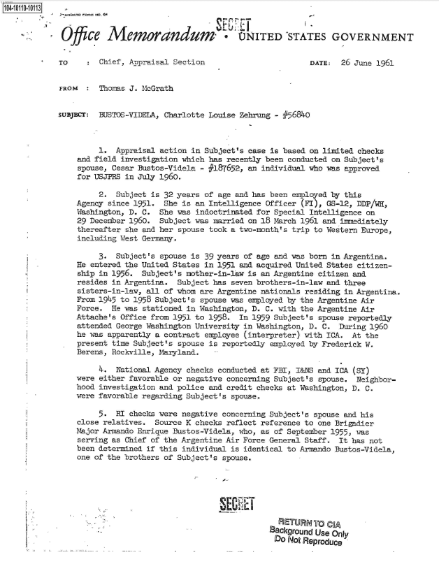 handle is hein.jfk/jfkarch10342 and id is 1 raw text is: 1041011010113


              Office   Memorandum'. UITED 'STATES GOVERNMENT


             TO      Chief, Appraisal Section                        DATE:  26 June 1961


             FROM    Thoms  J. McGrath


             SUBJECr: BEUSTOS-VIDELA, Charlotte Louise Zehrung - #56840



                     1.  Appraisal action in Subject's case is based on limited checks
                and field investigation which has recently been conducted on Subject's
                spouse, Cesar Bustos-Videla - #187652, an individual who was approved
                for USJPRS in July 1960.

                     2.  Subject is 32 years of age and has been employed by this
                Agency since 1951.  She is an Intelligence Officer (FI), GS-12, DDP/WH,
                Washington, D. C.  She was indoctrinated for Special Intelligence on
                29 December 1960.  Subject was married on 18 March 1961 and inmediately
                thereafter she and her spouse took a two-month's trip to Western Europe,
                including West Germany.

                     3.  Subject's spouse is 39 years of age and was born in Argentina.
                He entered the United States in 1951 and acquired United States citizen-
                ship in 1956.  Subject's mother-in-law is an Argentine citizen and
                resides in Argentina.  Subject has seven brothers-in-law and three
                sisters-in-law, all of whom are Argentine nationals residing in Argentina.
                From 1945 to 1958 Subject's spouse was employed by the Argentine Air
                Force.  He was stationed in Washington, D. C. with the Argentine Air
                Attache's Office from 1951 to 1958.  In 1959 Subject's spouse reportedly
                attended George Washington University in Washington, D. C. During 1960
                he was apparently a contract employee (interpreter) with ICA. At the
                present time Subject's spouse is reportedly employed by Frederick W.
                Berens, Rockville, Maryland.

                     4.  National Agency checks conducted at FBI, I&NS and ICA (SY)
                were either favorable or negative concerning Subject's spouse. Neighbor-
                hood investigation and police and credit checks at Washington, D. C.
                were favorable regarding Subject's spouse.

                     5.  RI checks were negative concerning Subject's spouse and his
                close relatives.  Source K checks reflect reference to one Brigadier
                Major Armando Enrique Bustos-Videla, who, as of September 1955, was
                serving as Chief of the Argentine Air Force General Staff. It has not
                been determined if this individual is identical to Armando Bustos-Videla,
                one of the brothers of Subject's spouse.







                                                              RETURN0 CIA
                                                            Background Use Only
                                                            Do  Not Reproduce


