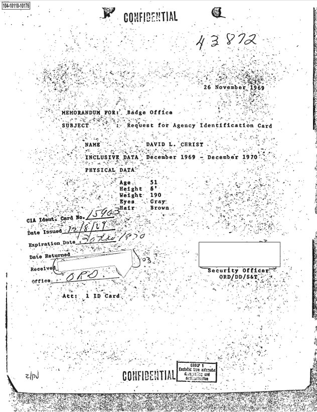 handle is hein.jfk/jfkarch10344 and id is 1 raw text is: 10410-1   17


                                                  26  No;ve mb er 19 69



          MEMORANDUM  FOR:',- Badge Of fice

          .SUBJECT           Request for*Agency  Identification   Card




                 NAEDVDL HITINCLUSIVE DATA; December 1969 -December 19702

                 PHYSICAL DATA.'

           . ...-Age-                 31
                         -,Height  6'    -
                       .  .Weigh t- 190



CIA IdelntiP?               7




   Dai    , R .turn Jd. - _ __


     Reae: :-             ...     .                --eiurfty Officer'-~
               omee-  .  *..  ..:*-                -- -ORD/DD/S&T    ai


          -Att:, 1 ID Card


......................a   LIL


j


      nr
CONFI&W   AL


