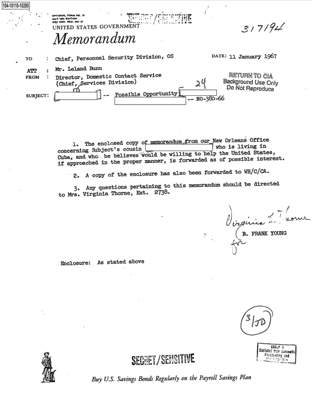 handle is hein.jfk/jfkarch10358 and id is 1 raw text is: 104-1110280
               0.1T10HAL FORM No. So 1
               MAY 1102 EDITION        -
               UNITED  STATES GOVERNMENT

       * Memorandum

       TO     : Chief, Personnel Security Division, OS


DATE: 11 January 1967


AT' :Mr. Leland Bunn
FROM   : Director, Domestic Contact Service
          (Chief, f ervices Division)
               Ess
SUBJECT: E,--               Possible Opport,


    B- N      8   B
uity
       -- N0-380-66


RETURN  TO  f
ackground Use Only
Do Not Reproduce


     1. The enclosed copy of memorandumfrom our New Orleans Office
concerning Subject's cousin                      who is living in
Cuba, and who.. he believes nould be willing to help the United States,
if approached in the proper manner, is forwarded as of possible interest.

     2.  A copy of the enclosure has also been forwarded to WE/C/CA.


     3. Any questions pertaining to this memorandum
to Mrs. Virginia Thorne, Ext. 2738.


Enclosure:


should be directed







      rs. FRANK YOUNG


As stated above


, 9ii-


G1~O~ ~


SEI  r/  SESIVE


Buy U.S. Savings Bonds Regularly on the Payroll Savings Plan


I


f


