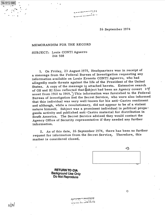 handle is hein.jfk/jfkarch10498 and id is 1 raw text is: 04- 011204 0 65 *







                                                        26 September 1974




                 MEMORANDUM FOR THE RECORD

                 SUBJECT: Louis   CONTI  Aguerro
                             244 508




                      1. On Friday, 23 August 1975, Headquarters was in receipt of
                 a message  from the Federal Bureau of Investigation requesting any
                 information available on Louis Ernesto CONTI Aguerro, who had
                 allegedly made threats against the life of the President of the United
                 States. A  copy of the message is attached hereto. Extensive search
                 of OS and RI files reflected that Eubject had been an Agency covert Z
                 asset from 1960 to 1969.j This information was furnished to the Federal
                 Bureau  of Investigation and the Secret Service, who were also informed
                 that this individual was very well-known for his anti-Castro sentiment
                 and although, while a revolutionary, did not appear to be of a violent
                 nature himself. Subject was a prominent individual in political propa-
                 ganda  activity and published anti-Castro material for distribution in
                 South America.   The Secret Service advised they would contact the
                 Agency  Office of Security representative if they needed any further
                 information.

                      2. As  of this date, 26 September 1974, there has been no further
                  request for information from the Secret Service. Therefore, this
                  matter is considered closed.


  RETURN TO CIA
Background Use Only
Do  Not Reproduce



                                           0


z Ifr!J


