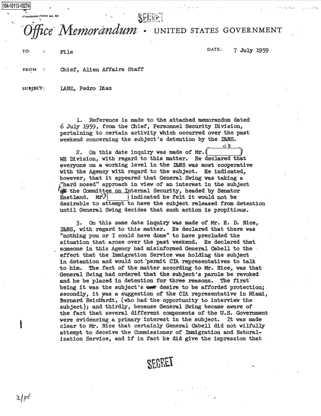 handle is hein.jfk/jfkarch10627 and id is 1 raw text is: 104-10113-10274

         A  OA'D No. 64                  tr


      Offce- Mem~ora~ndum -UNITED STATES GOVERNMENT


      TO          File                                         DATE:   7 July 1959


      FROM  :     Chief, Alien Affairs Staff


      SUBJEC:     LANZ, Pedro Diaz




                       1. Reference is made to the attached memorandum dated
                  6 July 1959, from the Chief, Personnel Security Division,
                  pertaining to certain activity which occurred over the past
                  weekend concerning the subject's detention by the I&NS.

                      2.  On this date inquiry was made of Mr.
                 WE  Division, with regard to this matter. He declared that
                 everyone on a working level in the I&NS was most cooperative
                 with the Agency with regard to the subject.  He indicated,
                 however, that it appeared that General Swing was taking a
                 hard nosed approach in view of an interest in the subject
                 '  the  Committee onInternal Security, headed by Senator
                 Eastland.  Mt.3       indicated he felt it would not be
                 desirable to attempt to have the subject released from detention
                 until General Swing decides that such action is propitious.

                      3.  On this same date inquiry was made of Mr. H. D. Nice,
                  L&NS, with regard to this matter. He declared that there was
                  nothing you or I could have done to have precluded the
                  situation that arose over the past weekend. He declared that
                  someone in this Agency had misinformed General Cabell to the
                  effect that the Immigration Service was holding the subject
                  in detention and would not 'penit CIA, representatives to talk
                  to him. The fact of the matter according to Mr. Nice, was that
                  General Swing had ordered that the subject's parole be revoked
                  and he be placed in detention for three reasons. The first
                  being it was the subject's on* desire to be afforded protection;
                  secondly, it yas a suggestion of the CIA representative in Miami,
                  Bernard Reidciardt, (who had the opportunity to interview the-
                  subject); and thirdly, because General Swing became aware of
                  the fact that several different components of the U.S. Government
                  were evidencing a primary interest in the subject. It was made
                  clear to Mr. Nice that certainly General Cabell did not wilfully
                  attempt to deceive the Commissioner of Immigration and Natural-
                  ization Service, and if in fact he did give the impression that


