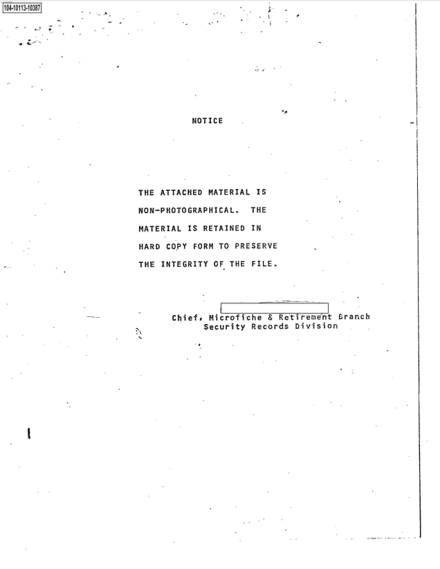 handle is hein.jfk/jfkarch10638 and id is 1 raw text is: 

11 4


.4


          NOTICE







THE ATTACHED MATERIAL IS

NON-PHOTOGRAPHICAL.  THE

MATERIAL IS RETAINED IN

HARD COPY FORM TO PRESERVE

THE INTEGRITY OF THE FILE.


A


Chief, Microfiche & Retirere'nt Branch
      Security Records Division  ,


I


.4



