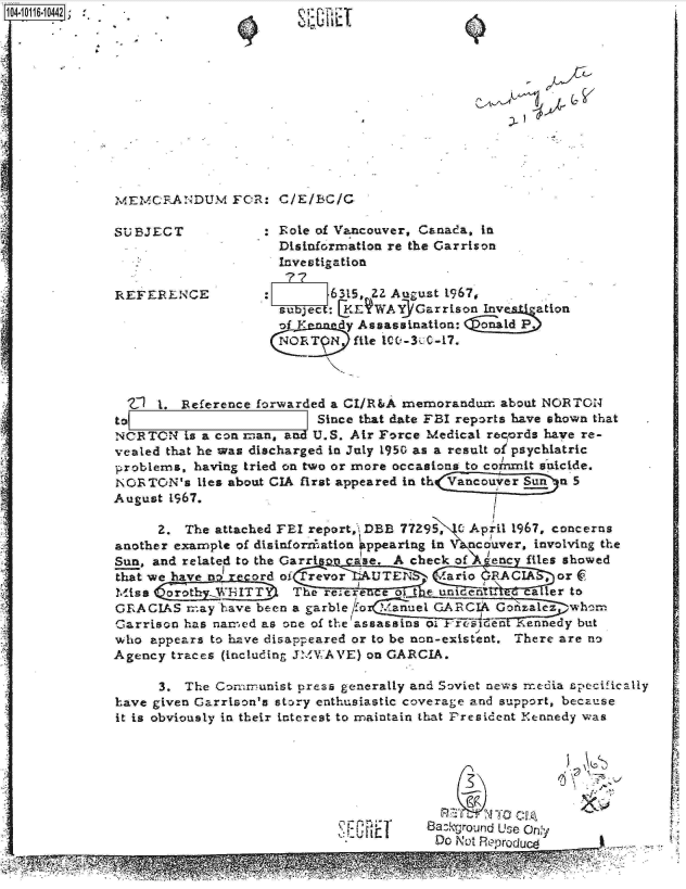 handle is hein.jfk/jfkarch10681 and id is 1 raw text is: 14-10116-1042]












             McE   ANDUMA cI: clE/UC

             SUBJECT           : Eole of Vancouver, Canada, in
                                 Disinformation re the Garrison
                                 Investigation

             REFERENCE                 6315, ZZ August 1967,
                                 sub ect: KEWAY 3Garrison In     ation
                                 f K    dy Assassination: onald P
                                 NORT     file 100-300-17.



                  1. Reference forwarded a CI/R&A memorandur. about NORTON
             toE   _                  Since that date FBI reports have shown that
             NCR TON is a con man, and U.S. Air Force Medical regords have re-
             vealed that he was discharged in July 1950 as a result of psychiatric
             -problems, having tried on two or more occasions to commrit suicide.
             NOTON's   lies about CIA first appeared in thVa uer Sunn 5
             August 1967.

                  2. The attached FLI report,i DBB 77295, April 1967, concerns
             another example of disinforrnation  ppearing in  ncouver, involving the
             Sun, and related to the Garri ase. A check of tenc files showed
             thatwe have         o   revor  UTE       ario RACIA   or
             Miss  orot.WTT        The re;ere e Ot e an eer to
             GRACIAS  mnay have been a garble 1o RIA Gokale          whom
             Garrison has namr-ed as one of the assassins oi frsTGe eedy but
             who appears to have disappeared or to be non-existent. There are no
             Agency traces (including JMWAVYE) on GARCIA.

                  3. The Communist press generally and Soviet news reeia specifically
             have given Garrison's story enthusiastic coverage and support, because
             it is obviously in their interest to maintain that President Kennedy was







                                                   8azkgqround Use Only
                                                        DOI0pR1roduo
                                                                IM a~~
                        -  ..    .11 .                        ...
               ~ ~                               W


