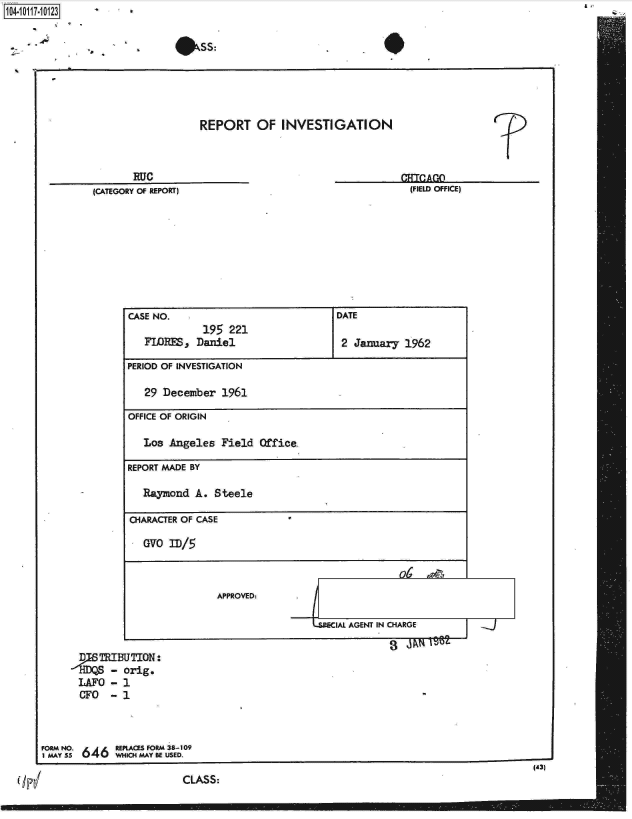 handle is hein.jfk/jfkarch10690 and id is 1 raw text is: 1040-111-02


                             #SS:





                                 REPORT OF INVESTIGATION



                      RUC                                                ATOA
               (CATEGORY OF REPORT)                                   (FIELD OFFICE)









                     CASE NO.                            DATE
                                  195  221
                        FLORES p Daniel                   2 January  1962

                     PERIOD OF INVESTIGATION

                        29 December  1961

                     OFFICE OF ORIGIN

                        Los Angeles  Field  Office-

                     REPORT MADE BY

                        Raymond  A. Steele

                     CHARACTER OF CASE

                        OVO ID/5



                                    APPROVED:.

                                                   -LEAL   AGENT IN CHARGE

            D   TRIBUTION:
                  - orig.
            LAFO  - 1
            CFO   - 1



      FORM NO.     REPLACES FORM 38-109
      1 MAY 55 U 4 WHICH MAY BE USED.
                                                                                           (43)
                              CLASS:


A,


