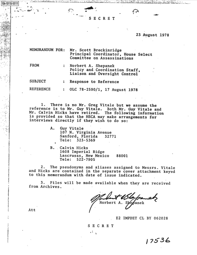 handle is hein.jfk/jfkarch10707 and id is 1 raw text is: 


                       -SECRET



                                             23 August 1978


 MEMORANDUM FOR:  Mr. Scott Breckinridge
                  Principal Coordinator, House Select
                  Committee on Assassinations

 FROM          :  Norbert A. Shepanek
                  Policy and Coordination Staff,
                  Liaison and Oversight Control

 SUBJECT       :  Response to Reference

 REFERENCE     :  OLC 78-2590/1, 17 August 1978


      1.  There is no Mr. Greg Vitale but we assume the
 reference is to Mr. Guy Vitale. Both Mr. Guy Vitale and
 Mr. Calvin Hicks have retired. The following information
 is provided so that the HSCA may make arrangements for
 interviews directly if they wish to do so:

         A.   Guy Vitale
              107 N. Virginia Avenue
              Sanford, Florida  32771
              Tele:  323-5369

          B.  Calvin Hicks
              1608 Imperial Ridge
              Lascrusas, New Mexico  88001
              Tele:  522-7905

      2. The pseudonyms and aliases assigned to Messrs. Vitale
 and Hicks are contained in the separate cover attachment keyed
 to this memorandum with date of issue indicated.

      3. Files will be made available when they are received
 from Archives.



                              Norbert A. Se  anek
Att

                                     E2 IMPDET CL BY 062028

                         SECRET
S

                                                     753


