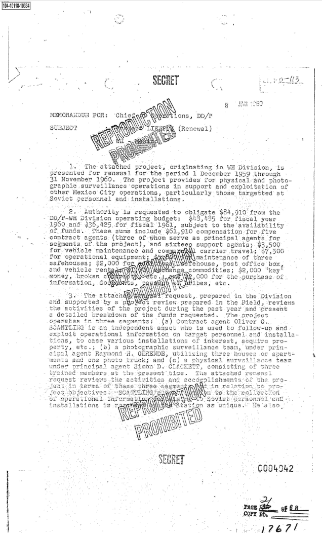 handle is hein.jfk/jfkarch10715 and id is 1 raw text is: 










                             IT

                                           %


MEMORANDUM1- FOR: Cie          ions, DD/P

SUEJECT                  IA(Renewal)





     1    . e atta hed project, originating in WH Division, is
presented for renewal for the period 1 December 1959 through
31 November 1960. The project provides for physical ahd photo-
graphic surveillance operations in support and e ploitation of
other Mexico City operations, particularly those targetted at
Soviet cersonnel and installations.

     2.  Authority 1s reauested to obligate $84,910 from the
DD/P-WH Division operating budget: $43,435 for fiscal year
1960 and  36,425 *for fiscal 1961, subject to the avail bility
of funds.  These sums include $61,910 compensation for five
contrac  agents (three of w hom serve as principal agents for
segments of the project), and sixteea support agents; $3,500
for vehicle maintenance and com       carrier travel; $7,500
for operational equipment; maintenance of three
safehouses; $2,000 fo               chouse, post, office box,
and vehicle ren               anga comiodities; 52,000 key
money, broken                       .0  fo  the Purchase of
information, do                      bes, etc.

     L.   ne attac           request,. prepared in the Division
and supported by ap       revieve prepared in the Field, revies
the a civities of the project during the past year and prese.t
  dc tailed breakdo;n of* the funds requested. The proe 0ct
pera-tes in three serments: (a) Contract agent Oliver G.
          is an independent asset who is used to .follow-un and
exelit  operational information on target personnel and installa-
ons,   to case various installations of interest, acq e pro-
pDrty, etc.; (b) a photoraohic surveilnce  tei,  Under p r-
cia   a2ent Raymond H. GeEEDE, utili n  three houses or apart-
mni  a -nd one p 10to truck; and c c) a c sical surysillace t eam
      unr cncj.ial a!e nt  imon D. CLACFETT  consisting o.  e
trai   emeers  at. the pres ent tim. To attached ren5a
r'e-st  review t   activities and  cco ol ishments oDt- ar-
        in m  a: ts   three se          in re z To
    et becti:veJs. 8     Ito the c'OR
          ot per: 'cha no' 0a So at n n
   ations i                          o  s ui








          a*                                        000 2I






                                                PACM
    4                                           C.-OPY NO __ _


