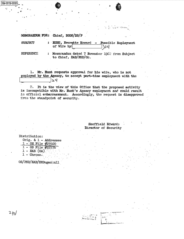 handle is hein.jfk/jfkarch10746 and id is 1 raw text is: 
rJ0401 j-:0D10


SUBJE          :    WT, Everqite Howardu - Possible Employment
                  of Wife by

RFERECE        : Memolandum dated 7 November 1962 from Subject
                 to Chief, EA/PSD/OS.



     1.  Mr. Hunt requests approval for his wife, who is not
employed by the. Agency, to. accept part-time employment with the


     2.  It is the view of this Office that the proposed activity
is incompatible with Mr. Hunt's Agency employment and could result
in official embarrassment.  Accordingly, the request is disapproved
from. the standpoint of security.






                                     Sheffield Edwdrdz
                                   Director of Security


Distribution:
  Orig. & 1 - Addressee
  1 - OS File #23500
  1 - OS File #35576
  1 - EAB (OA)
  1 - Chrono.

OS/PSD/EAB/Rfougan:nl


Chief, ]DODS/I)D/P


- NMMORANM  FOR:


