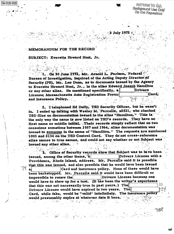handle is hein.jfk/jfkarch10876 and id is 1 raw text is: 0O4-10120-10355
                                                                 Background Used Or@









             MEMORANDUM FOR THE RECORD

             SUBJECT:   Everette Howard Hunt, Jr.



                    1, .30   June 4972, Mr. Arnold  . Parham,  Federal
             Bureau of Investigation, .Iquired of the Acting Deputy DirectorW o
             Security (PS), Mr. Leo Duan, as to documents issued by the Agency
             to Everette Howard Hunts Jr. in the alias Edward Jose Hamilton
             or any other allas. He mentioned specifically, a   rivers
             License; Massachusetts Auto Registration Form               Crd;
             and Insurance Policy.

                    2. I telephoned Ed Duty, TSD Security Officer, but he wasn't
             in. I ended uptalking with Wesley M. Parcells, x2531, who checked
             TSD  files on documentation Issued in the alias Hamilton. This is
             the only way the name is now listed on TSD's records. 'They have no
             first name or middle initial. ' Their records simply %eflect that on two
             occasions sometime between 1957 and 1964,. alias documentation was
             issued to someone in the name of Hamilton.' The requests are numbered
             1005 and 2134 on the WSD Control Card. They donnot cross-reference
             alias names to true names, and could not say whether. or not Subject was
             issued any other alias,

                    3. 3 ffice of Security records show that Subject was to have been
             issued, among the other items, a               rivers License with a
             Providence, -Rhode Island, address. Mr. Parce a said it is possible
             tht this was issued, and also possible that he would have been issued
             a               Card and insurance policy. None of these would have
             been backstoppd . Mr.  Parellas said. it would have been difficult or
             impossible to renew the              Drivers License because one
             would have to show-up for a test. (It Es been the writer's experience
             that this was not necessarily true in past years.') The
             Drivers License would have expired in two years. The E
             Card, while fake, would be valid indefinitely. The inaiance -poly
             would presumably expire at whatever date it bore,-'


