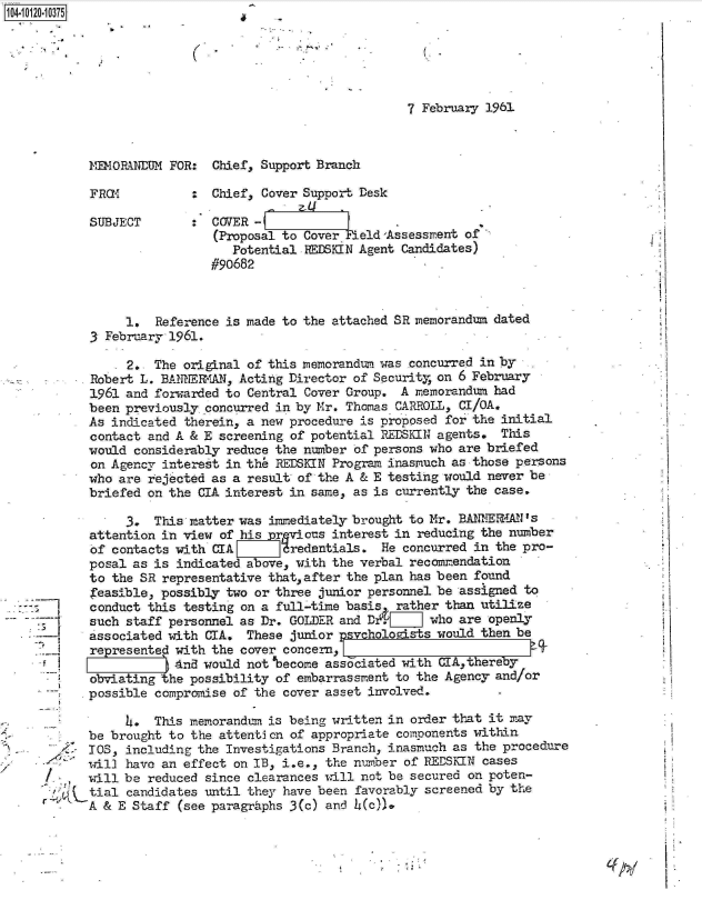 handle is hein.jfk/jfkarch10882 and id is 1 raw text is: 1O4~iO12O~1O375


7 February 1961


IMORINEtR1 FOR:  Chief, Support Branch

FROMI         :  Chief, Cover Support Desk

SUBJECT       :  COVER -
                 (Proposal to Cover  1eld'Assessment of
                    Potential FEDKIN  Agent Candidates)
                 #90682


     1.  Reference is made to the attached SR memorandum dated
3 February 1961.

     2.  The original of this rnemorandum. was concurred in by
Robert L. BANNERAN,  Acting Director of Security, on 6 February
1961 and forwarded to Central Cover Group.  A memorandum had
been previously concurred in by Mr. Thomas CARROLL, CI/OA.
As indicated therein, a new procedure is proposed for the initial
contact and A & E screening of potential REDSKIN agents.  This
would considerably reduce the number of persons who are briefed
on Agency interest in th  REDSKIN Progran inasmuch as those persons
who are rejected as a result of the A & E testing would never be
briefed on the CIA interest in same, as is currently the case.

     3.  This matter was immediately brought to Mr. BANNIEaI's
attention in view of his  rvicus  interest in reducing the number
of contacts with CIA       dredentials.  He concurred in the pro-
posal as is indicated above, with the verbal recommendation
to the SR representative that,after the plan has been found
feasible, possibly two or three junior personnel be assigned to
conduct this testing on a full-time basis, rather than utilize
such staff personnel as Dr. GOLDER and Dx.V_]   who are openly
associated with CIA.  These junior psvchologists would then be
represented with the cover concern, '
            Andl would not'become associated with CIA,thereby
obviating  he possibility of embarrassment to the Agency and/or
possible compromise of the cover asset involved. -


            4.  This memorandum is being written in order that it may
      be  brought to the attention of appropriate components within
      TOS,  including the Investigations Branch, inasmuch as the procedure
      will  have an effect on IB, i.e., the nuiber of REDSKIN cases
    , will be  reduced since clearances will not be secured on poten-
    1j(tial candidates until they have been favorably screened by the
r     A  & E Staff (see paragraphs 3(c) and  (c)).


71~ j


