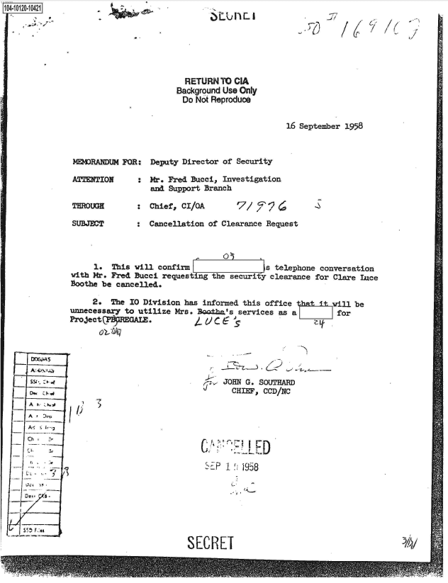 handle is hein.jfk/jfkarch10898 and id is 1 raw text is: 1O4~iO12O-1O421

     *~- -


  RETURN  TO CIA
Background Use Only
Do  Not Reproduce


16 September 1958


MEMRANDUM  FOR:  Deputy Director of Security

ATTENTION     :  Mr. Fred Bucci, Investigation
                 and Support Branch

THROUGH          Chief, CI/QA        7/ e9

SUBJECT       :  Cancellation of Clearance Request


                                 0       I
     1.  This will confirm                 a telephone conversation
with Mr. Fred Bucci requesting the securi y clearance for Clare ae
Boothe be cancelled.

     2.  The 10 Division has informed this office 3atiill be
unnecessary to utilize Mrs. Bo±ha's  services as a        for
ProjectP    EGAL.


A
Ao
Ch
  (-F 3

  '7i.W


SJOHN~ G. SOUTHARD
   CHEF,  CCD/NC


I)


SEP 1  958


SECRET


~LU h  I


-if'


/1


h


/


/6


