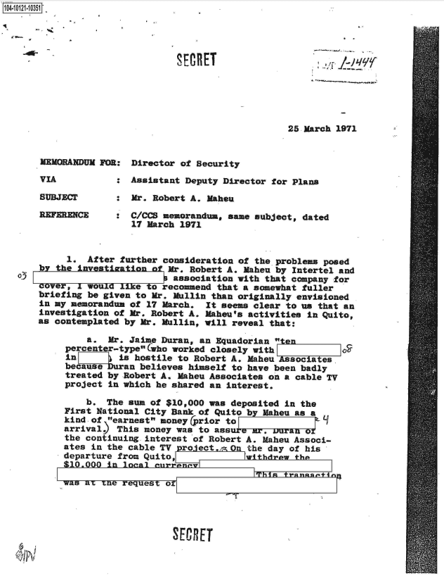 handle is hein.jfk/jfkarch11059 and id is 1 raw text is: 





<~


25 March 1971


MEMORANDUM FOR:


VIA


SUBJECT

REFERENCE


Director of Security


:  Assistant Deputy Director for Plans

   Mr. Robert A. Mahou

:  C/CCS memorandum, same subject, dated
   17 March 1971


         1. After further consideration of the problems posed
    by the investization of Mr. Robert A. Mahen by Intertel and
oJ                        P association with that company for
    cover. I would like to recommend that a somewhat fuller
    briefing be given to Mr. Mullin than originally envisioned
    in my memorandum of 17 March. It seems clear to us that an
    investigation of Mr. Robert A. Mahou's activities in Quito,
    as contemplated by Mr. Mullin, will reveal that:

            a.  Mr. Jaime Duran, an Equadorian   n
         percenter-typeolWho worked closely with
         in 7     is hostile to Robert A. Maheu Asociaes
         becauseuran  believes himself to have been badly
         treated by Robert A. Maheu Associates on a cable TV
         project in which he shared an interest.

            b.  The sun of $10,000 was deposited in the
        First National City Bank of Quito by Maheu as a
        kind of earnest money (prior to              1
        arrival   This money was to ass a   .mr, uran or
        the continuing interest of Robert A. Maheu Associ-
        ates in the cable TV project. On the day of his
        departure from Quito,            withdrew the
        $10.000 in looA   rrana

        was am xne request orTi                  rn


SECRET


SECRET


1104-


