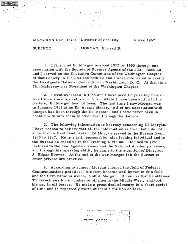 handle is hein.jfk/jfkarch11102 and id is 1 raw text is: 104-02210307









               MEMORANDUM      FOR:   Director of Security     4 May  1967

               SUBJECT                MORGAN,   Edward  P.




                     1. I first met Ed Morgan in about 195Z or 1953 through our
               association with the Society of Former Agents of the FBI. Both Ed
               and I served on the Executive Committee of the Washington Chapter
               of that Society in 1953-54 and both Ed and I were interested in having
               the Ex-Agents National Convention in Washington, D. C. At that time
               Jim McInerny was President of the Washington Chapter.

                    2.  I went overseas in 1955 and I have seen Ed possibly four or
               five times since my return in 1957. While I have been active in the
               Society, Ed Morgan has not been. The last time I saw Morgan was
               in January 1967 at an Ex-Agents dinner. All of my association with
               Morgan has been through the Ex-Agents, and I have never been in
               contact with him socially other than through the Society.

                    3.  The following information is hearsay concerning Ed Morgan.
               I have reason to believe that all the information is true, but I do not
               know it on a first hand basis. Ed Morgan served in the Bureau from
               1940 to 1947. He is a tall, personable, nice looking individual and in
               the Bureau he ended up in the Training Division. He used to give
               lectures to the new Agents classes and the National Academy classes,
               and through his speaking ability he came to the attention of Director,
               J. Edgar Hoover. At the end of the war Morgan left the Bureau to
               enter private law practice.

                    4. According to rumor, Morgan  entered the field of Federal
               Communications practice. His firm became well known in this field
               and the firm name is Welch, Mott & Morgan. Rumor is that he obtained
               TV franchises for a number of oil men in the Middle West, and took
               his pay in oil leases. He made a-great deal of money in a short period
               of time and is reportedly worth at least a million dollars.


