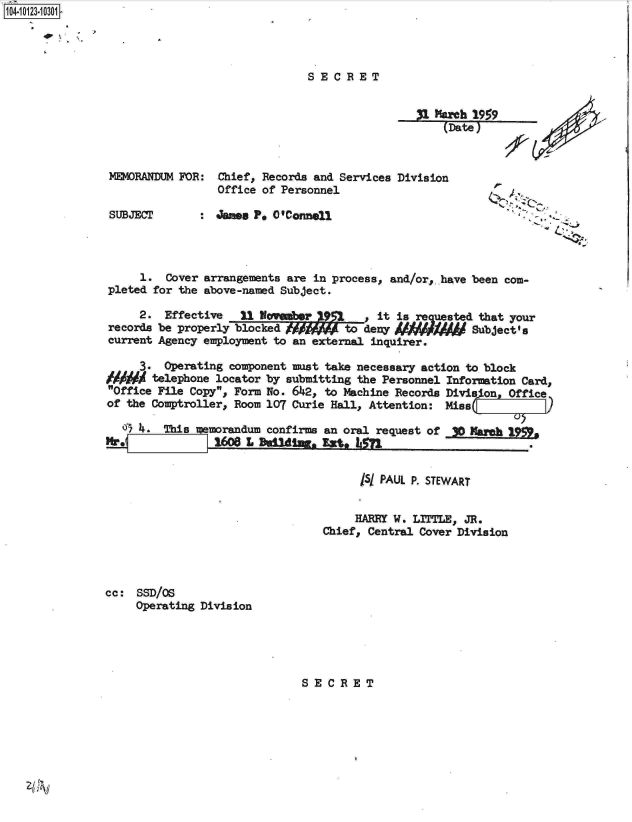 handle is hein.jfk/jfkarch11192 and id is 1 raw text is: 104-10123010301


SECRET


A  Mach  19
     (Date)


MEMORANDUM FOR:  Chief, Records and Services Division
                 Office of Personnel

SUBJECT       : James P  O'Connell


     1.  Cover arrangements are in process, and/or, have been com-
pleted for the above-named Subject.


     2.
records
current


Effective    31 WWember9         it is requested that your
be properly blocked / jW     to deny     f      Subject's
Agency employment to an external inquirer.


     3.  Operating component must take necessary action to block
/A#M   telephone locator by submitting the Personnel Information Card,
Office File Copy, Form No. 6142, to Machine Records Division, Office
of the Comptroller, Room 107 Curie Hall, Attention: Miss

   o 4.  This  eorandum  confirms an oral request of        Mareh



                                       /5/ PAUL P. STEWART


                                       HARRY W. LITTLE, JR.
                                 Chief, Central Cover Division


cc:  SSD/O
     Operating Division


SECRET


59


