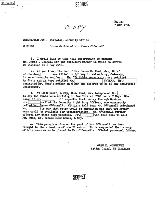 handle is hein.jfk/jfkarch11196 and id is 1 raw text is: 





N4 233
7 May 1956


(~6T7


MORANDUM   FOR:  Director, Security Office

SUBJECT       : Commendation of Mr. James O'Connell


     1.  I would like to take this opportunity to commend
Mr. James 0 Connell for the excellent manner in which he served
WE Division on 6 May 1956.

     2.  As you know, the son of Mr. James R. Hunt, Jr., Chief
of Station, was killed on 5/6 May in Walsenbury, Colorado,
in an automle accident. The CA Cble          ariat   was notified
by State and in turn notified Mr. C/1E/3. Mr.
contacted Mr. Hunt's mother on 6            =yoere oe of any assit
whatsoever.

     3.  At 2000 hours, 6 May, Mrs. Hunt, Sr. telephoned Mr.[
to say the Hunts w    arriving in New York at 0710 hours 7 May. She
asked if Mr.         could expedite their entry through Custom.
Mr.         called the Security Night Duty Officer, who apparently
called Mr. James O'Connell. Within a half hour Mr. O'Connell telephoned
Mr.         to say that entry would be expedited and that two Agency
cars would to available for transportation. Mr. O'Connell further
offered any other help possible. Mr.         was thus able to call
Mza Hunt, Sr. before 2100 hours, 6 May.

     4.  This prompt action on the part of Mr. O'Connell has been
brought to the attention of the Director. It is requested that a copy
of this memorandm  be placed in Mr. O'Connel's official personnel folder.



                                              GLEN E. MOGRHOUS-
                                          Acting Chief, WE Division


SECRET


104-10123-10312


0


SF G PIET


