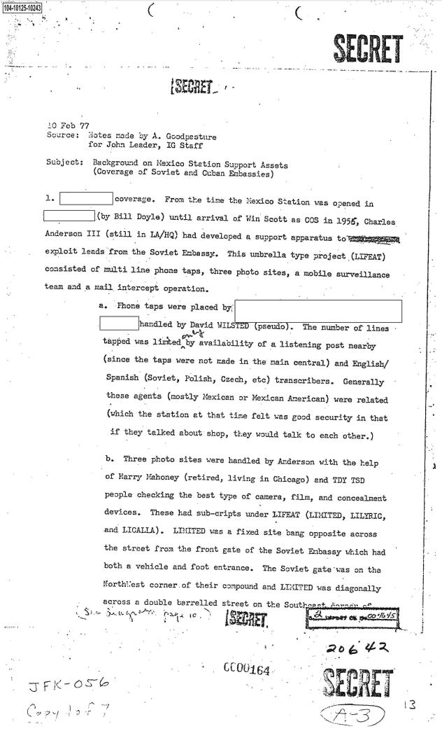 handle is hein.jfk/jfkarch11296 and id is 1 raw text is: 40125-10243((












        10 Feb 77
        Source:  Notes made by A. Goodpasture
                 for John Leader,  IG Staff

        Subject:  Background on Mexico Station Support Assets
                  (Coverage of Soviet and Cuban Embassies)


        1.             coverage.  From the time the Mexico Station was opened in

                   (by Bill Doyle) until arrival of Win Scott as COS in 1956', Charles

        Anderson III (still in LA/HQ) had developed a support apparatus to*

        exploit leads from the Soviet Embassy.  This umbrella type project (LIFEAT)

        consisted of multi line phone taps, three photo sites, a mobile surveillance

        team and a mail intercept operation.

                    a.  Phone taps were placed by'
                            handled  by David WIT      pseudo). The number  of lines

                    tapped was liked   by availability of a listening post nearby

                    (since the taps  were not made in the main central) and English/

                    Spanish   (Soviet, Polish, Czech, etc) transcribers. Generally

                    these  agents  (mostly Mexican or Mexican American) were related

                    (which  the station at that time felt was good security in that

                      if they talked about shop, they would talk to each other.)


                      b. Three photo sites were handled by Anderson with the help

                      of Harry Mahoney (retired, living in Chicago) and TDY TSD

                      people checking the best type of camera, film, and concealment

                      devices. These had sub-cripts under LIFEAT (LIMITED, LILYRIC,

                      -and LICALLA). LIMITED was a fixed site bang opposite across

                      the street from the front gate of the Soviet Embassy which had

                      both a vehicle and foot entrance. The Soviet gate was on the

                      Northt'est corner. of their compound and LIMITED was diagonally

                      across a double barrelled street on the South1'p! . .







                                 `7 I



