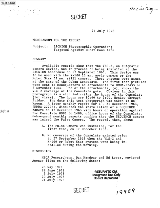 handle is hein.jfk/jfkarch11310 and id is 1 raw text is: 104-10126-10059



                                     SECRET


                                                25 July 1978

                MEMORANDUM  FOR THE RECORD

                Subject:    LIONION Photographic Operation;
                            Targeted Against Cuban Consulate


                 SUMMARY

                     Available  records show that the VLS-2, an automatic
                 camera device, was in process of being installed at the
                 LIONION basehouse on 27 September 1963. This device was
                 to be used with the K-100 16 mm. movie camera or the
                 Robot Star 35 mm. still camera. These systems were aimed
                 at the gate of the Cuban Consulate. The first test pictures
                 were sent to Headquarters as attachments to HMMA-22433 on
                 7 November 1963. One of the attachments,  (A), shows the
                 VLS-2 coverage of the Consulate gate. Obvious  in this
                 photograph is a sign indicating the hours of the Consulate
                 (for visas). The hours are 10:00 to 2:00, Monday through
                 Friday. The date this test photograph was taken is un-
                 known. A  later monthly report for 1 - 31 December 1963,
                 (HMMA-22726), discusses the installation of a SEQUENCE
                 camera on 17 December 1963 with hours of operation against
                 the Consulate 0900 to 1400, office hours of the Consulate.
                 Subsequent monthly reports confirm that the SEQUENCE camera
                 was indeed the Pulse Camera. The record, then, shows:

                     A. The Pulse Camera was installed, for the
                        first time, on 17 December 1963.

                     B. No coverage of the Consulate existed prior
                        to 27 September 1963 when the VLS-2 and
                        K-100 or Robot Star systems were being in-
                        stalled during the morning.

                DISCUSSION

                     HSCA Researchers, Dan Hardway and Ed Lopez, reviewed
                Agency files on the following dates:
                     26 May 1978
                     22 June 1978                RETURNTOCIA
                     5  July 1978               Bacground Use OnY
                     20 July 1978                Do Not Reprodue
                     21 July 1978


                                      SECRET


