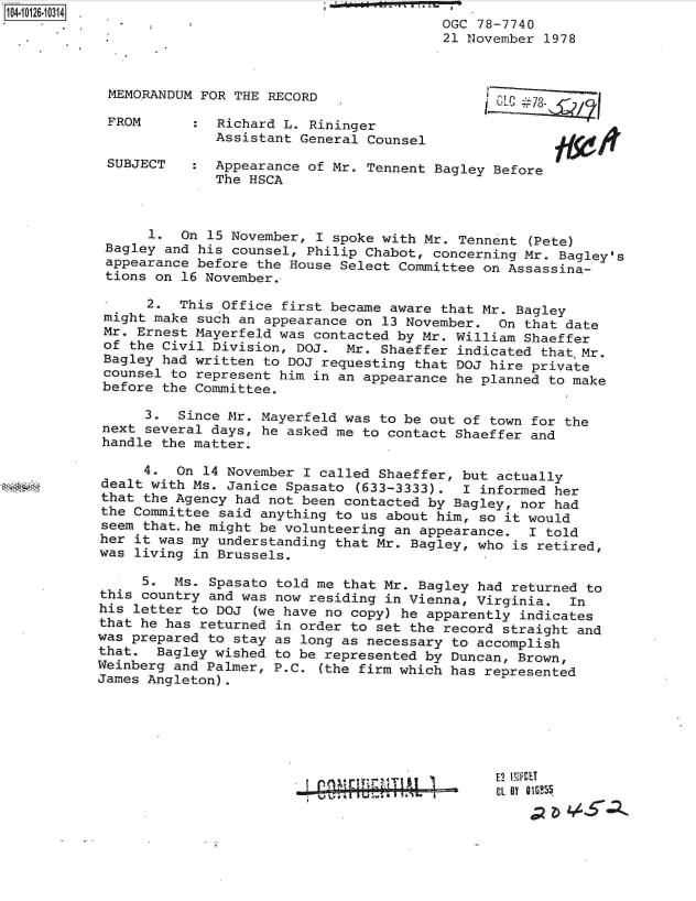 handle is hein.jfk/jfkarch11327 and id is 1 raw text is: 
                                         OGC 78-7740
                                         21 November 1978



 MEMORANDUM FOR THE RECORD

 FROM      :  Richard L. Rininger
              Assistant General Counsel

 SUBJECT   :  Appearance of Mr. Tennent Bagley Before
              The HSCA



      1.  On 15 November, I spoke with Mr. Tennent (Pete)
 Bagley and his counsel, Philip Chabot, concerning Mr. Bagley's
 appearance before the House Select Committee on Assassina-
 tions on 16 November.

      2.  This Office first became aware that Mr. Bagley
 might make such an appearance on 13 November.  On that date
 Mr. Ernest Mayerfeld was contacted by Mr. William Shaeffer
 of the Civil Division, DOJ.  Mr. Shaeffer indicated that,Mr.
 Bagley had written to DOJ requesting that DOJ hire private
 counsel to represent him in an appearance he planned to make
 before the Committee.

      3.  Since Mr. Mayerfeld was to be out of town for the
 next several days, he asked me to contact Shaeffer and
 handle the matter.

      4. On  14 November I called Shaeffer, but actually
dealt with Ms. Janice Spasato  (633-3333).  I informed her
that the Agency had not been contacted by Bagley, nor had
the Committee said anything to us about him, so it would
seem that.he might be volunteering an appearance.  I told
her it was my understanding that Mr. Bagley, who is retired,
was living in Brussels.

     5.  Ms. Spasato told me that Mr. Bagley had returned to
this country and was now residing in Vienna, Virginia.  In
his letter to DOJ  (we have no copy) he apparently indicates
that he has returned in order to set the record straight and
was prepared to stay as long as necessary to accomplish
that.  Bagley wished to be represented by Duncan, Brown,
Weinberg and Palmer, P.C. (the firm which has represented
James Angleton).


