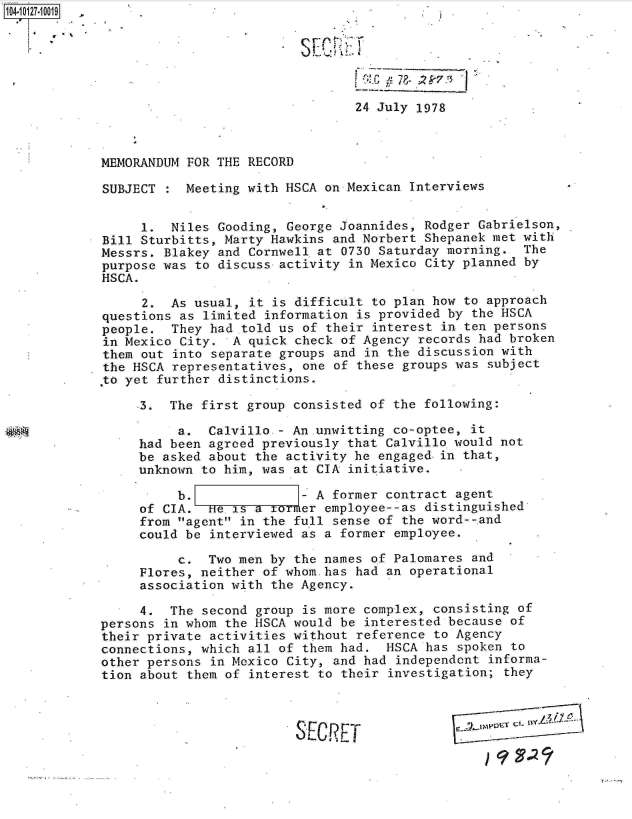 handle is hein.jfk/jfkarch11350 and id is 1 raw text is: 






                                 24 July 1978



MEMORANDUM FOR THE RECORD

SUBJECT  : Meeting with HSCA on Mexican Interviews


     1.  Niles Gooding, George Joannides, Rodger Gabrielson,
Bill Sturbitts, Marty Hawkins and Norbert Shepanek met with
Messrs. Blakey and Cornwell at 0730 Saturday morning.  The
purpose was to discuss activity in Mexico City planned by
HSCA.

     2.  As usual, it is difficult to plan how to approach
questions as limited information is provided by the HSCA
people.  They had told us of their interest in ten persons
in Mexico City.  A quick check of Agency records had broken
them out into separate groups and in the discussion with
the HSCA representatives, one of these groups was subject
 to yet further distinctions.

     3.  The first group consisted of the following:

          a.  Calvillo - An-unwitting co-optee, it
     had been agreed previously that Calvillo would not
     be asked about the activity he engaged-in that,
     unknown to him, was at CIA initiative.

          b.              - A former contract agent
     of CIA.  He.is a     er employee--as distinguished
     from agent in the full sense of the word--,and
     could be interviewed as a former employee.

          c.  Two men by the names of Palomares and
     Flores, neither of whom.has had an operational
     association with the Agency.

     4.  The second group is more complex, consisting of
persons in whom the HSCA would be interested because of
their private activities without reference to Agency
connections, which all of them had.  HSCA has spoken to
other persons in Mexico City, and had independent  informa-
tion about them of interest to their investigation; they



                         S F.rC P T            .KETC


