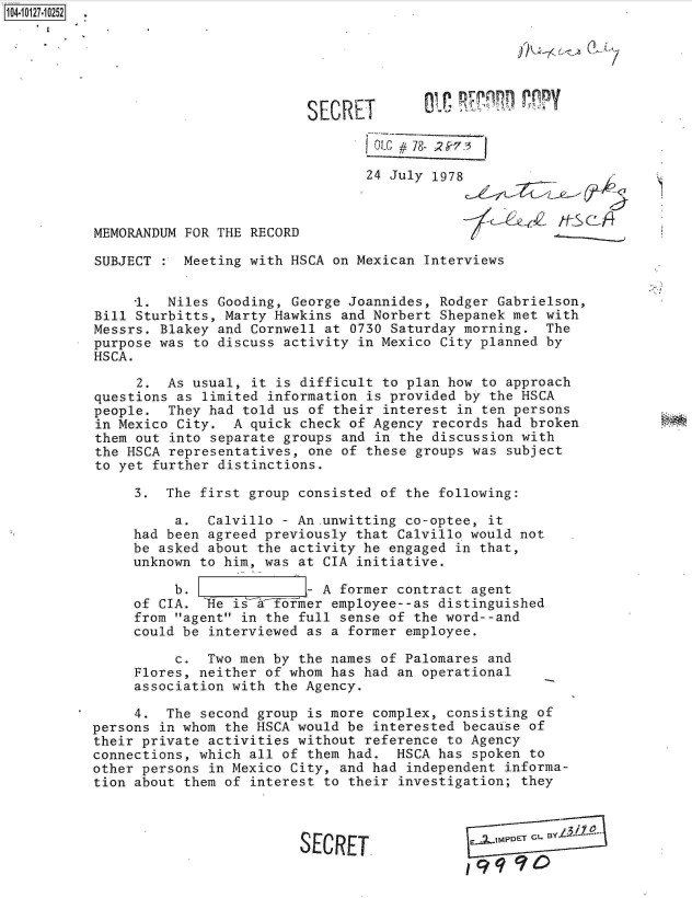 handle is hein.jfk/jfkarch11375 and id is 1 raw text is: 104-10127-10252






                                     SECRET          -

                                             oL#i  78- 2S7:3

                                             24 July 1978



           MEMORANDUM FOR THE RECORD

           SUBJECT    Meeting with HSCA on Mexican Interviews


                1.  Niles Gooding, George Joannides, Rodger Gabrielson,
           Bill Sturbitts, Marty Hawkins and Norbert Shepanek met with
           Messrs. Blakey and Cornwell at 0730 Saturday morning.  The
           purpose was to discuss activity in Mexico City planned by
           HSCA.

                2.  As usual, it is difficult to plan how to approach
           questions as limited information is provided by the HSCA
           people.  They had told us of their interest in ten persons
           in Mexico City.  A quick check of Agency records had broken
           them out into separate groups and in the discussion with
           the HSCA representatives, one of these groups was subject
           to yet further distinctions.

                3.  The first group consisted of the following:

                     a.  Calvillo - An.unwitting co-optee, it
                had been agreed previously that Calvillo would not
                be asked about the activity he engaged in that,
                unknown to him, was at CIA initiative.

                     b.              - A former contract agent
                of CIA. 'Re is a ftrmner employee--as distinguished
                from agent in the full sense of the word--and
                could be interviewed as a former employee.

                     c.  Two men by the names of Palomares and
                Flores, neither of whom has had an operational
                association with the Agency.

                4.  The second group is more complex, consisting of
           persons in whom the HSCA would be interested because of
           their private activities without reference to Agency
           connections, which all of them had.  HSCA has spoken to
           other persons in Mexico City, and had independent informa-
           tion about them of interest to their investigation; they



                                    SECRET
                                                        19q90


