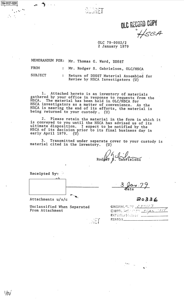 handle is hein.jfk/jfkarch11379 and id is 1 raw text is: 1O4.iO127~1O291


0.


OLC 79-0002/2
2 January 1979


MEMORANDUM  FOR: Mr. Thomas  G. Ward, DDS&T

FROM           : Mr. Rodger  S. Gabrielson, OLC/HSCA

SUBJECT        : Return of DDS&T Material Assembled  for
                 Review by HSCA  Investigators (U)


     1.  Attached hereto is an  inventory of materials
gathered by your office in response to requests from the
HSCA.  The material has been held in OLC/HSCA for
HSCA investigators as a matter of convenience.  As the
HSCA is nearing the end of its efforts, the material is
being returned to your custody.   (U)

     2.  Please retain the material in the form in which
is conveyed to you until the HSCA has advised us of its
ultimate disposition.  I expect to be notified by the
HSCA of its decision prior to its final business day in
early April 1979.  (U)


it


     3.  Transmitted under separate cover to your custody is
material cited in the inventory.   (U)



                              Rodj       aje  - 65


Receipted by:


Attachments u/s/c

Unclassified When Separated
From Attachment


    13      r37 r
c~c c       z~: 7v '
       Zate         '



