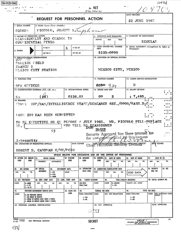 handle is hein.jfk/jfkarch11515 and id is 1 raw text is: 1104-i19~O


6:'   '~'Y ~',


DATE PREPARED

  22  JUNT 196


REQUEST FOR PERSONNEL ACTION


1. SERIAL NUMBER 2. NAME (La st-First-f iddle)

02565S          PICCOLO,      JO.        S    (-

3. NATURE OF PERSONNEL ACTION                            4. EFFECTIVE DATE REQUESTED S. CATEGORY OF EMPLOYMENT
.EASSIGN       LNT   AND   C1HANGE    TO                  MONTH    DAY    YEAR
CONFIDENTIAL PIUNDS                                                     IREGULA1

                     V TO V               V TO CF        7. COST CENTER NO. CHARGE- 8. LEGAL AUTHORITY (Completed by Office of
6. FUNDS                           I   I                   ABLE                   Personnel)
                     CF TO V              CF TO CF          5135-0990

9.o RCANIZATAL DESIGNATIONS                             10. LOCATION OF OFFICIAL STATION

FOREi'IGTN   FIELD
IShANCH! 1
'1XICO CITY STATION                                         MEXICO CITY, MEXICO


11. POSITION TITLE                                       12 POSITION NUMBER     13. CAREER SERVICE DESIGNATION


OPS    OFFICER                                             _3__D
14. CLASSIFICATION SCHEDULE (GS, LB, etc.)  15. OCCUPATIONAL SERIES  16. GRADE AND STEP     17. SALARY OR RATE


                  Gs (                0136.01               09        2            $ 7,465,      ...

                                                                                             *o  a           a
I 8. REMARKS                                                                                     a.        e *
    ?20DDP /SAS /INTELLI GENCE STAPTC/R1ESrARCH SEC./0908/WASIT.D.C.**



 1OM     259 1AS BEEN SUBMITTED                                                              a  a            


 TO   B-  EPECTIVE ON OR PEPORE 4 JULY 1965.                        M. PICCOLO WILT.PRAcE
    y. PHb                                            vA S  SIGNED                              ,          :,  .
                                                          28JU  NJ
                                                             81965
                                                   Security   A   ,yi_    has  Feer   tyrante   fr b

  1-Securityth                                          usdst
18A. SIGNATURE OF REQUESTING OFFICIAL    DATE SIGNED            AU    C          A        ICER     A  SIGNED


ROBERIT D). CASHMAN C/lU               E  :/PE!S
                            SPACE RELOW  FOR EXCLUSIVE USE OF THE OFFICE OF PERSONNEL
19. ACTION 20. EMPLOY. 21.  OFFICE CODING  22. STATION  23. INTEGREE  24. D0TRS. 25. DATE OF BIRTH  26. DATE OF GRADE  27.  DATE OF LEI
  CODE    CODE   NUMERIC   ALPHABETIC CODE       (ODE      CODE   MO.  DA.  YR.  MO.  DA.   YE.  Mo,  DA     YR.


28. NTE EXPIRES 29. SPECIAL 30. RETIREMENT DATA 31. SEPARATION  32. CORRECTION/CANCELLATION DATA         33. SECURITY  34. SEX
MO.   DA.  YR.   REFERENCE          CODE                 TYPE     MO.  DA.  YR.   EOD DATA
                          3-FICA
                          S-NONE
35. VET. PREFERENCE  36. SERY. COMP. DATE  37. LONG. (OMP. DATE  38.  (AREER CATEGORY  39.  FEGLI/HEALTH INSURANCE  40. SOCIAL SECURITY NO.
CODE    0-NONE  MO.  DA.   YE.  MO.  DA.   YR. CAR/RESV  CODE    CODE 0-WAIVER  HEALTH INS. CODE
        1-S PT.                                PROV/TEMP              I-YES
        2-10 FT.                                       I        I                _
41.    PREVIOUS GOVERNMENT SERVICE DATA 42. LEAVE CAT. 43. FEDERAL TAX DATA     44.         STATE TAX DATA
CODE   0-NO PREVIOUS SERVCE            CODE   FORM EXECUTED CODE NO. TAX EXEMPTIONS FORM EXECUTED CODE NO. TA STATE CODE
                               C-NOPREIOUSSERICEEXEMP,
        1-0 BREAK IN SERVICE                     I-YES                             I-TES
        2-BREAK III SERVICE (LESS THAN 3 YEARS)  2-NO                              2-NO
        3-BREAK IN SERVICE (MORE THAN 3 YEARS)
45. POSITION CONTROL CERTIFICATION                       46. O.P. APPROVAL                         DATE APPROVED


             L                                         .


ORM
6-63 1152  USE PREVIOUS EDITION


SECRET


       GROUP I
EXCLUDEDR FOM AUTOMATIC OW916RADINR
     Aft DECASIICATIO0R


   3L RET
(When Filled In)


(4)


