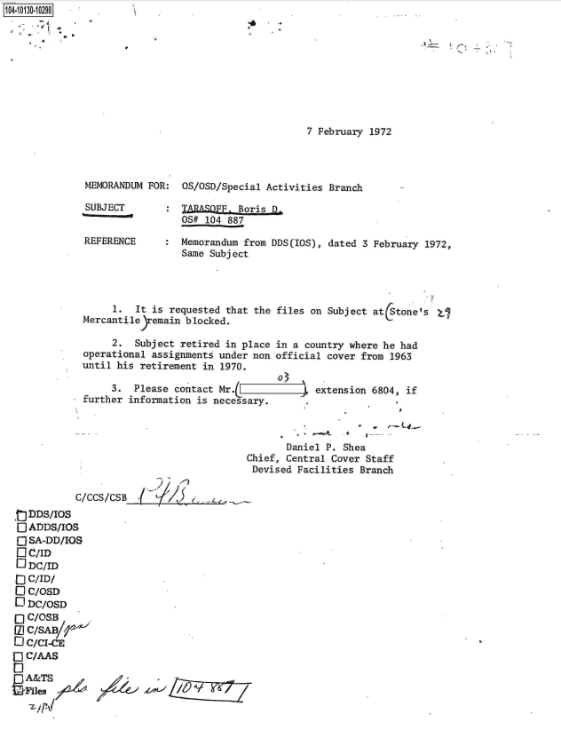 handle is hein.jfk/jfkarch11546 and id is 1 raw text is: 104.i1O- O


K


7 February 1972


MEMORANDUM FOR:  OS/OSD/Special Activities Branch

SUBJECT       :  TARASOFF. Boris D.
                 OS# 104 887

REFERENCE : Memorandum from DDS(IOS), dated 3 February 1972,
                 Same Subject


      1.  It is requested that the files on Subject at (Stone's  
 Mercantileyremain blocked.

      2.  Subject retired in place in a country where he had
 operational assignments under non official cover from 1963
 until his retirement in 1970.
                                   o
      3.  Please contact Mr.L          -  extension 6804, if
 further information is necessary.



                                     Daniel P. Shea
                              Chief, Central Cover Staff
                              Devised  Facilities Branch

C/CCS/CSB


ODDS/IOS
O  ADDS/IOS
O  SA-DD/IOS
   C/ID
   LDC/ID
~] C/ID/
Q  C/OSD
1  DC/OSD
0  C/OSB
[U) C/SAB/--
O C/CI-CE
O C/AAS

  A&TS
  'iles / /--
  zyr4



