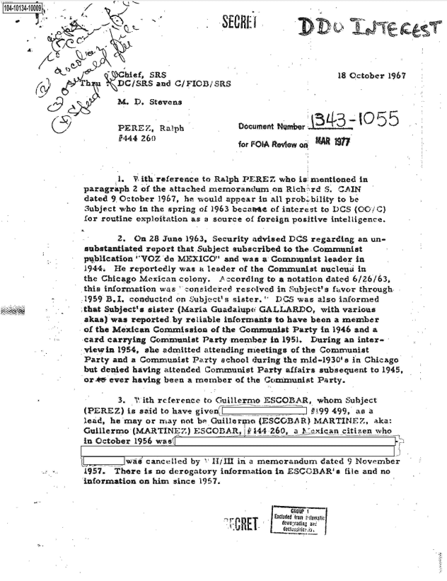 handle is hein.jfk/jfkarch11694 and id is 1 raw text is: 104-10134


A,


                    hief, SRS
            h   .DC/RS and C/FICB/SRS

                   3. D. Stevens


                   PEREZ,  Ralph
                   P444 26()


                     18 October 1967




Document H mber        -  0  55

for FOIA Review on


       1. V ith reference to Ralph PEREZ who is mentioned in
paragraph 2 of the attached memorandum on Rich rd S. CAIN
dated 9 October 1967, he would appear in all prob .bility to be
3ubject who in the spring of 1963 becarte of interest to DCS (00/4C)
for routine exploitation as a source of foreign positive intelligence.

       2. On 28 June 1963, Security advised DOS regarding an un-
substantiated report that. Subject subscribed to the Communist
publication VOZ do MEXICO  and was a Communist  leader in
1944. He reportedly was a leader of the Communist nucleui in
the Chicago Mexican colony. Ac cording to a notation dated 6/26/63,
this information was c-onsidered resolved in Subject's favor through
1959 B.I. conducted on Subject' s sister. DCS was also informed
that Subject's sister (Maria Guadalupc GALLARDO, with various
akas) was reported.by reliable informants to have been a member
of the Mexican Commission of the Communist Party in 1946 and a
card carrying Communist Party member  in 1951. During an inter-
viewin 1954, she admitted attending ieetings of the Communist
Party and a Communist Party school during the mid-1930's in Chicago
but denied having attended Communist Party affairs subsequent to 1945,
orA49 ever having been a member of the Communist Party.

       3. ? ith reference to Guillermo ESCOBAR,. whom Subject
(PEREZ)  is said to have given                 #1.99 499, ao a
lead, he may or may not be Guillarto (ESCOBAR) MARTINEZ, aka:
Guillermo (MARTINEZ)   ESCODAR,  I P 144 260, a ex!ican citizenwho
in October 1956 was

       __waf cancelled by ' 11/I111 in a memorandum dated 9 November
1957. There is no derogatory information in ESCOBAR' s file and no
information on him since 1957.


                                           G10UP  I
                              .        Excluded fron t ti e tic
                                         dowestadigz alt.
                                         deco iic i.


OREI


out&
,VDV ,:6-ne



