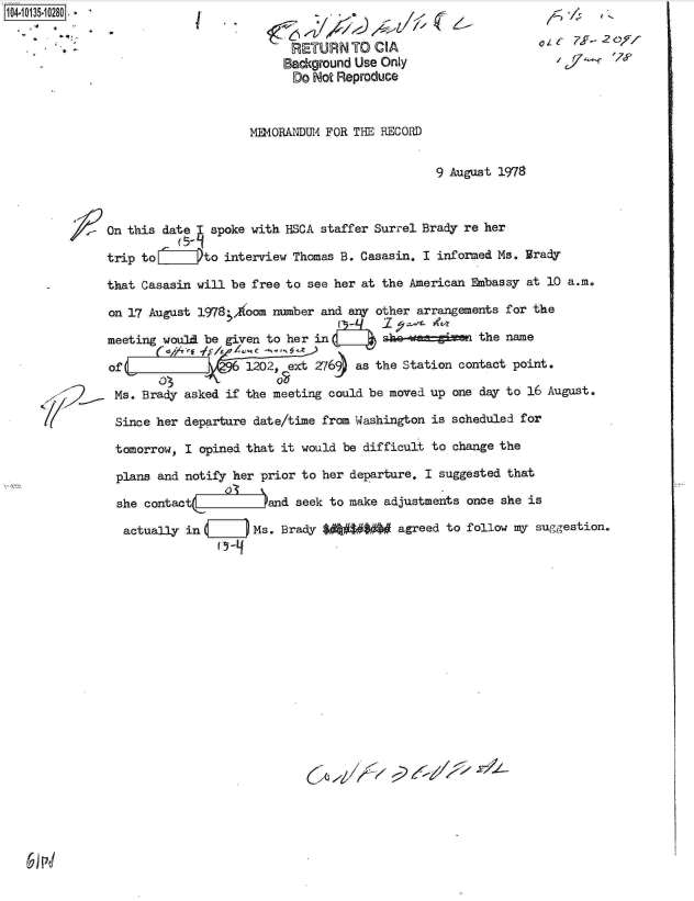 handle is hein.jfk/jfkarch11711 and id is 1 raw text is: 104-10135-10280

      - *t


I


MEMORANDUM FOR THE RECORD


9 August 1978


On this date   spoke with HSCA staffer Surrel Brady re her

trip toLiIIIIPto interview Thomas B. Casasin. I informed Ms. irady

that Casasin will be free to see her at the American Embassy at 10 a.m.

on 17 August l978 ,1oom number and any other arrangements for the

meeting would be given to her in        she-ea-gizen  the name

of C          k.W6  1202, eext 276)9 as the Station contact point.

Ms.  Brady asked if the meeting could be moved up one day to 16 August.

Since  her departure date/time from Washington is scheduled for

tomorrow,  I opined that it would be difficult to change the

plans  and notify her prior to her departure. I suggested that

she  contact           and  seek to make adjustments once she is

  actually in        Ms. Brady      #$#   agreed to follow my suggestion.


RETURN TO CIA
Background Use Only
Do  Not Reproduce


cLa  7J  2,F/-
   r       76


