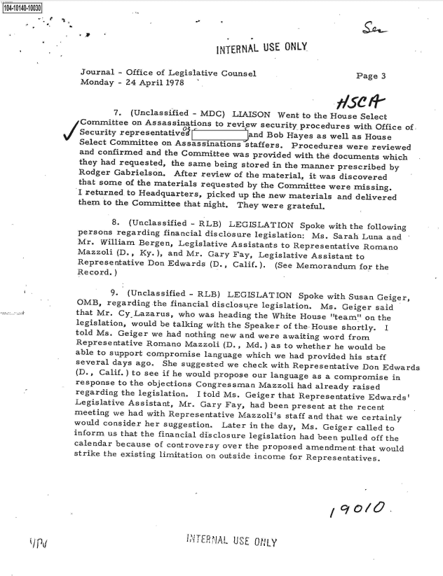 handle is hein.jfk/jfkarch11761 and id is 1 raw text is: 104-10140-10030




                                            INTERNAL USE  ONLY

                Journal - Office of Legislative Counsel                 Page  3
                Monday  - 24 April 1978


                       7. (Unclassified - MDC) LIAISON  Went to the House Select
                Committee on Assassinations to review security procedures with Office of,
                Security representative           and Bob Hayes as well as House
                Select Committee on Assassinations staffers. Procedures were reviewed
                and confirmed and the Committee was provided with the documents which
                they had requested, the same being stored in the manner prescribed by
                Rodger Gabrielson. After review of the material, it was discovered
                that some of the materials requested by the Committee were missing.
                I returned to Headquarters, picked up the new materials and delivered
                them to the Committee that night. They were grateful.

                      8.  (Unclassified - RLB) LEGISLATION   Spoke with the following
               persons regarding financial disclosure legislation: Ms. Sarah Luna and
               Mr.  William Bergen, Legislative Assistants to Representative Romano
               Mazzoli (D., Ky.), and Mr. Gary Fay, Legislative Assistant to
               Representative Don Edwards (D., Calif.). (See Memorandum  for the
               Record.)

                      9. (Unclassified - RLB) LEGISLATION Spoke   with Susan Geiger,
               OMB,  regarding the financial disclosure legislation. Ms. Geiger said
               that Mr. Cy.Lazarus, who was heading the White House team on the
               legislation, would be talking with the Speaker of the House shortly. I
               told Ms. Geiger we had nothing new and were awaiting word from
               Representative Romano Mazzoli (D., Md.) as to whether he would be
               able to support compromise language which we had provided his staff
               several days ago. She suggested we check with Representative Don Edwards
               (D., Calif.) to see if he would propose our language as a compromise in
               response to the objections Congressman Mazzoli had already raised
               regarding the legislation. I told Ms. Geiger that Representative Edwards'
               Legislative Assistant, Mr. Gary Fay, had been present at the recent
               meeting we had with Representative Mazzoli's staff and that we certainly
               would consider her suggestion. Later in the day, Ms. Geiger called to
               inform us that the financial disclosure legislation had been pulled off the
               calendar because of controversy over the proposed amendment.that would
               strike the existing limitation on outside income for Representatives.






                                                                     90/0


I ;ITR ALUSE ON1LY


