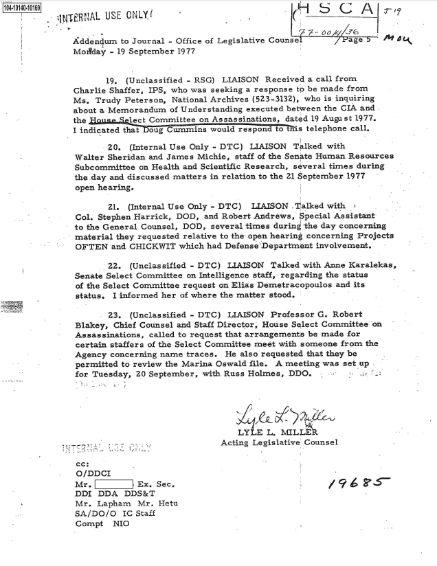 handle is hein.jfk/jfkarch11778 and id is 1 raw text is: 1040-109                                                   MCr7
          q NTERNAL USE ONLY.                                   S 1C A

             Addendum  to Journal - Office of Legislative Counsel   Page b 5
             Modyday - 19 September 1977


                    19. (Unclassified - RSG) LIAISON Received a call from
             Charlie Shaffer, IPS, who was seeking a response to be made from
             Ms.  Trudy Peterson, National Archives (523-3132), who is inquiring
             about a Memorandum  of Understanding executed between the CIA and
             the Hoou  Select Committee on Assassinations, dated 19 August 1977.
             I indicated that Doug Cummins would respon to 's telephone call.

                    20.  (Internal Use Only - DTC) LIAISON Talked with
              Walter Sheridan and James Michie, staff of the Senate Human Resources
              Subcommittee on Health and Scientific Research, several times during
              the day and discussed matters in relation to the 21 September 1977
              open hearing.

                    21.  (Internal Use Only - DTC) LIAISON Talked with
              Col. Stephen Harrick, DOD, and Robert Andrews, Special Assistant
              to the General Counsel, DOD, several times during the day concerning
              material they requested relative to the open hearing concerning Projects
              OFTEN  and CHICKWIT  which had Defense Department involvement.

                    22.  (Unclassified - DTC) LIAISON Talked with Anne Karalekas,
              Senate Select Committee on Intelligence staff, regarding the status
              of the Select Committee request on Elias Demetracopoulos and its
              status. I informed her of where the matter stood.

                     23. (Unclassified - DTC) LIAISON Professor G. Robert
              Blakey, Chief Counsel and Staff Director' House Select Committee oh
              Assassinations, called to request that arrangements be made for
              certain staffers of the Select Committee meet with someone from the
              Agency concerning name traces. He also requested that they be
              permitted to review the Marina Oswald file. A meeting was set up
              for Tuesday, 20 September, with Russ Holmes, DDO.





                                               LY  E L. MILLER
                                            Acting Legislative Counsel

              cc:
              O/DDCI
              Mr.         Ex. Sec.                                  9
              DDI DDA   DDS&T
              Mr. Lapham   Mr. Hetu
              SA/DO/O  IC Staff
              Compt  NIO


