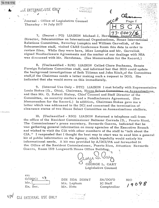 handle is hein.jfk/jfkarch11779 and id is 1 raw text is: 

.ITEA~~   N~


       8. (Unclassified - RJK) LIAISON Called Clare Buchanan, Senate
Foreign Relations Committee staff, and informed her that DOD could update
the background investigations of Seth Tillman and John Ritch,of the Committee
staff,if the Chairman sends a letter making such a request to DOD. She
indicated that she would move on this immediately.

       9. (Internal Use Only - DTC) LIAISON I met briefly with Representative
Louis Stokes (D., Ohio), Chairman, Hons,
and then Mr. G. Robert Blakey, Chief Counsel and Staff Director of the
Committee, on security matters and a Nondisclosure Agreement. (See
Memorandum   for the Record.) In addition, Chairman Stokes gave me a
letter which was addressed to the DCI and concerned the termination of
clearance status of two House Select Committee on Assassinations staffers.

       10. (Unclassified - RSG) LIAISON Returned a telephone call from
the office of the Resident Commissioner Baltasar Corrada.(D., Peurto Rico).
The Commissioner's  press secretary, Bernardo Guerra, indicated that he
was gathering general information on many agencies of the.Executive Branch
and wished to visit the CIA with other members of the staff to talk about the
CIA.  I responded that I thought the best way to start was to send him a general
kit of public information on the Agency, which hopefully would satisfy his
informational needs. A kit was provided by A/DCI/PA and forwarded to
the, Office of the Resident Commissioner, Puerto Rico, Attention: Bernardo
Guerra, Room  1319 Longworth House Office Building.




                                  GEORGE  L. CARY
                                  Legislative Counsel


cc:
O/DDC[   k')
Mr.  I
Ex. Sec.


DDI  DDA  DDS&T
Mr. Lapham
Mr. Hetu


SA/DO/O
IC Staff
Comptroller


NIO
/  (?o9


'lB1  GiA hNTERINA1 USE ONLY


Journal - Office of Legislative Counsel                Page 2
Thursday - 14 July 1977                       '
                                                HS CA

       7. (Secret - PG) LIAISON Michael J. Hers    .DeJu      ff
Director, Subcommittee on International Organizations, House International
Relations Committee, Beverley Lumpkin and William Garvelink, of the
Subcommittee staff, visited C&RS Conference Room this date in order to
review files. While they were here, Miss Lumpkin and Mr. Garvelink
signed Nondisclosure Agreements and the matter of our dealings with NSA
was discussed with Mr. Hershman. (See Memorandum  for the Record.)


