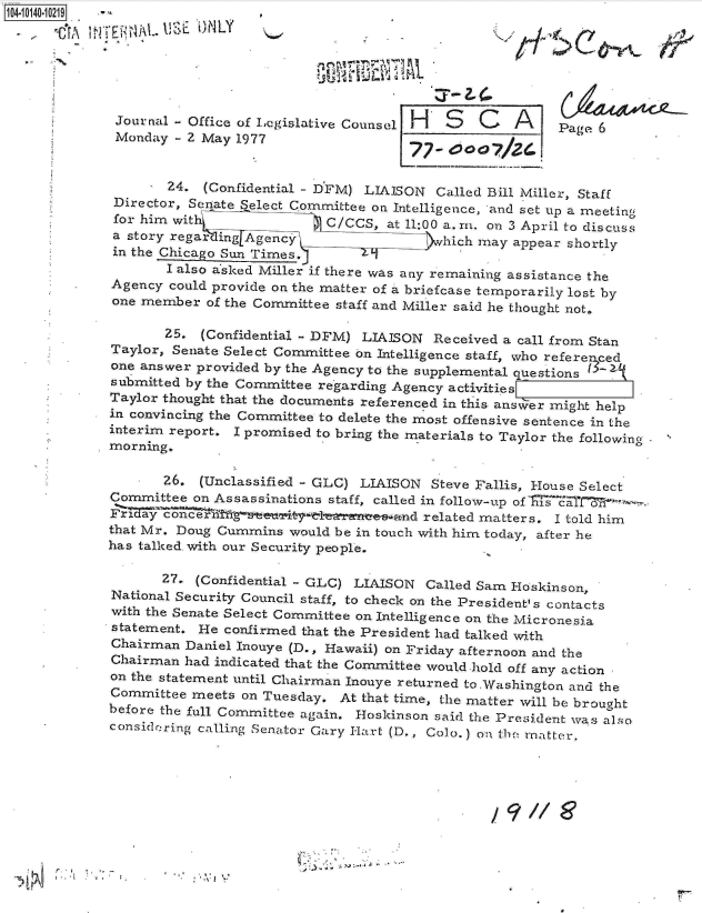 handle is hein.jfk/jfkarch11783 and id is 1 raw text is: 104-10140-10219


            - ~ ~ ~ ~ ~ ~ ~ J 1i iB~~A.~ )L



            Journal  - Office of Legislative Counsel H S  C   A    Page 6
            Monday   - 2 May 1977        CP


                    24. (Confidential - DFM) LIAISON Called Bill Miller, Staff
             Director, Senate Select Committee on Intelligence, and set up a meeting
             for him with V            ClOGS, at 11:00 a. m. on 3 April to discuss
             a story regaril AgencY                  hich may appear shortly
             in the Chicago Sun Times.
                    I also asked Miller if there was any remaining assistance the
             Agency could provide on the matter of a briefcase temporarily lost by
             one member of the Committee staff and Miller said he thought not.

                   25.  (Confidential - DFM) LIAISON Received a call from Stan
             Taylor, Senate Select Committee on Intelligence staff, who referenced
             one answer provided by the Agency to the supplemental questions
             submitted by the Committee regarding Agency activities
             Taylor thought that the documents referenced in this answer might help
             in convincing the Committee to delete the most offensive sentence in the
             interim report. I promised to bring the materials to Taylor the following
             morning.

                   26.  (Unclassified - GLC) LIAISON Steve Fallis, House Select
             Committee on Assassinations staff, called in follow-up of ais 'aTIlr--
             Fri    oncerf    elrn              n  related matters. I told him
             that Mr. Doug Cummins would be in touch with him today, after he
             has talked. with our Security people.

                   27. (Confidential - GLC) LIAISON Called Sam Hoskinson,
             National Security Council staff, to check on the President' s contacts
             with the Senate Select Committee on Intelligence on the Micronesia
             statement. He confirmed that the President had talked with
             Chairman Daniel Inouye (D., Hawaii) on Friday afternoon and the
             Chairman had indicated that the Committee would hold off any action
             on the statement until Chairman Inouye returned to.Washington and the
             Committee meets on Tuesday. At that time, the matter will be brought
             before the full Committee again. Hoskinson said the President was also
             considerring calling Senator Gary lart (D., Colo.) on thc! matter.








                                 V9/ I


