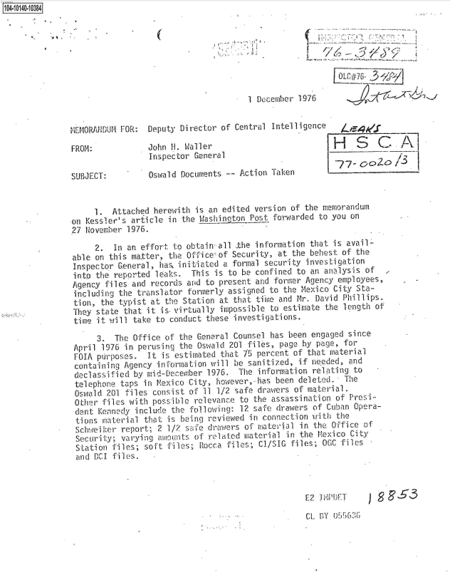 handle is hein.jfk/jfkarch11797 and id is 1 raw text is: 14 iO40 0O84








                                                     1 December 1976


              MEMORANDUM FOR:  Deputy Director of Central Intelligence   4

              FROM:            John H. Waller                          H    S   C     A
                               Inspector General
                                                                        77-DOo
              SUBJECT:         Oswald Documents -- Action Taken


                   1.  Attached herewith is an edited version of the memorandum
              on Kessler's article in the Washinotog_ Post forwarded to you on
              27 November 1976.

                   2.  In an effort to obtain all the information that is avail-
              able on this ma.tter, the Office of Security, at the behest of the
              Inspector General, has, initiated a formal security investigation
              into the reported leaks.  This is to be confined to an analysis of
              Agency files and records and to present and former Agency employees,
              including the translator formerly assigned to the Mexico City Sta-
              tion,  the typist at the Station at that time and Mr. David Phillips.
              They  state that it is-virtually impossible to estimate the length of
              time  it will take to conduct these investigations.

                    3.  The Office of the General Counsel has been engaged since
               April 1976 in. perusing the Oswald 201 files, page by page, for
               FOIA purposes.  It is estimated that 75 percent of that material
               containing Agency information will be sanitized, if needed, and
               declassified by mid-December 1976.  The information relating to
               telephone taps in Mexico City, however,-has been deleted.  The
               Oswald 201 files consist of 11 1/2 safe drawers of material.
               Other files with possible relevance to the assassination of Presi-
               dent Kennedy include the following: 12 safe drawers of Cuban Opera-
               tions material that is being reviewed in connection with the
               Schweiker report; 2 1/2 safe drawers of material in the Office of
               Security; varying amounts of related material in the Mexico City
               Station files; soft files; Rocca files; CI/SIC files; OGC files
               and DCI files.



                                                                 E2 liPDET         ES3


CL BY 055~60;


