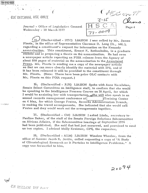 handle is hein.jfk/jfkarch11822 and id is 1 raw text is: 104-10142-10029




    G CA'   TIE RNAL US ONLY


             Journal   Office of Legislative Counsel                         Page 4
             Plednesday - 30 March 1977


                    I1./ (Unclassified - DTC) LIAISON I was called by Mr.. James
             Fiesta, in the office of Representative Clarence D. Long (D., Md.),
             regarding a constituent' s request for information on the Kennedy
             assassination. This constituent, Ernest F. Rethschulte, is a. graduate
             sTeVntand4 is preparing a thesis on the assassination. He had seen
             a newspaper article reporting an FOIA release from the Agency of
             about 850 pages of material on the assassination to the Associated
             Press.  Mr. Fiesta is sending me a copy of the newspaper article
             so that we can more clearly identify the material with IPS, and if
             it has been released- it will be provided to the constituent through
             Mr.  Fiesta. (Note: There have been prior OLC contacts with
             Mr.  Fiesta on this FOIA request.)

                    16. (Unclassified - RJK) LIAISON  Spoke with Anne Karalekas,
             Senate Select Committee on Intelligence staff, .to confirm that she would
             be speaking to the Intelligence Process Course on 18 April, for which
             I would be assisting her with transportation. She will also speak to an
             annual records management  conference at          Training Center.
             on 4 May, for which George Frates, Records Administration Branch,.
             is making the travel arrangements. She indicated that she would call
             Frates and they would work out the arrangements together.

                    17. (Unclassified - CM) LIAISON  I asked Linda, secretary to.
             Pauline Baker, of the staff of the Senate Foreign Relations Subcommittee
             on African Affairs, if the Subcommittee hearings of September.l976
             had been published. She said that had just occurred, and promised to send
             us two copies. I advised Molly Kreimer, .CPS, the requester.

                    18. (Unclassificd - ALM) LIAISON  Winslow  Wheeler, from the
             office of Sonator Jacob K. Javits, called. requesting a copy of A Study
             of Climatological Research as it Pertains to Intelligence Problems.  A
             copy was forwarded to him.






                                                                     ~oOc    ,


A'


