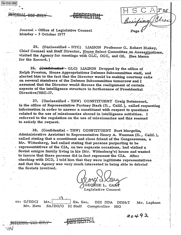handle is hein.jfk/jfkarch11829 and id is 1 raw text is: 4 10142-10092






         Journal - Office of Legislative Counsel                Page
         Monday  - 3 October 1977


                25, (Unclassified - DTC)  LIAISON  Professor G. Robert Blakey,
         Chief Counsel and Staff Director, Ho se Select Committee on Assassinations
         visited the Agency for meetings with OLC, OGC, and OS. (See Memo
         for the Record.)

              26.  (G hadentiab- GLC)  LIAISON  Dropped  by the office of
         Ralph Preston, House Appropriations Defense Subcommittee staff, and
         alerted him to the fact that the Director would be making courtesy calls
         on several neinbers of the Defense Subcommittee tomorrow and I
         assumed that the Director would discuss the realignment of certain
         aspects of the intelligence structure in furtherance of Presidential
         Directive/NSC-17.

               27.  (Unclassified - THW) CONSTITUENT Craig Betancourt,
         in the office of Representative Fortney Stark (D., Calif.), called requesting
         information in order to answer a constituent with respect to questions
         related to the use of missionaries abroad in intelligence activities. I
         referred to the regulation on the use of missionaries and this seemed
         to satisfy the request.

               28.  (Confidential - THW) CONSTITUENT Burt Margolin,
        Administrative Assistant to Representative Henry A. Waxman (D., Calif.)
        called stating that a constituent and close friend of the Congressman, a
        Mr.  Wittenberg, had called stating that persons purporting to be
        representatives of the CIA, on two separate occasions, had visited a
        Soviet emigre family living in his (Mr. Wittenberg's) house and wanted
        to insure that these persons did in fact represent the CIA. After -
        checking with DCD, I told him that they were legitimate representatives
        and that the Agency was very much interested in being able to debrief
        the Soviets involved.



                                         GEO   GE L.
                                         Legislative Counsel


       cc: O/DDCI    Mr.           Ex.  Sec.  DDI  DDA   DDS&T     Mr.  Lapham
           Mr. Hetu   SA/DO/O    IC Staff  Comptroller  NIO


                                                                 .22.0
            1~~IT~11- Pl.O2


