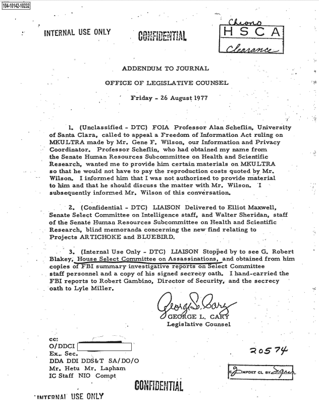 handle is hein.jfk/jfkarch11852 and id is 1 raw text is: 104-10142-10232..



           INTERNAL  USE ONLY                                H   S   C   A




                                 ADDENDUM TO JOURNAL

                            OFFICE  OF  LEGISLATIVE  COUNSEL

                                   Friday - 26 August 1977



                  1. (Unclassified - DTC) FOIA Professor Alan Scheflin, University
             of Santa Clara, called to appeal a Freedom of Information Act ruling on
             MKULTRA   made  by Mr. Gene F. Wilson, our Information and Privacy
             Coordinator. Professor Scheflin, who had obtained my name from
             the Senate Human Resources Subcommittee on Health and Scientific
             Research, wanted me to provide him certain materials on MKULTRA
             so that he would not have to pay the reproduction costs quoted by Mr.
             Wilson. I informed him that I was not. authorized to provide material
             to him and that he should discuss the matter with Mr. Wilson. I
             subsequently informed Mr. Wilson of this conversation.

                  2.  (Confidential - DTC) LIAISON Delivered to Elliot Maxwell,
             Senate Select Committee on Intelligence staff, and Walter Sheridan, staff
             of the Senate Human Resources Subcommittee on Health and Scientific
             Research, blind memoranda concerning the new find relating to
             Projects ARTICHOKE  and BLUEBIRD.

                  3.  (Internal Use Only - DTC) LIAISON Stopped by to see G. Robert
         .   Blakey, House Select Committee on Assassinations, and obtained from him
             copies of FBI summary         tive reports on elect Committee
             staff personnel and a copy of his signed secrecy oath. I hand-carried the
             FBI reports to Robert Gambino, Director of Security, and the secrecy
             oath to Lyle Miller.



                                             GEIGE L. CA
                                             Legistative Counsel

             cc:
             O/DDCI
             Ex.. Sec.
             DDA  DDI DDS&T  SA/DO/O                          .
             Mr. Hetu Mr.  Lapham                                ....
                                                . e4 .JMPDET CL. eYL
             IC Staff NIO Compt

                                    CONFIDENTIAL
         tMTrelMAY USE ONLY


