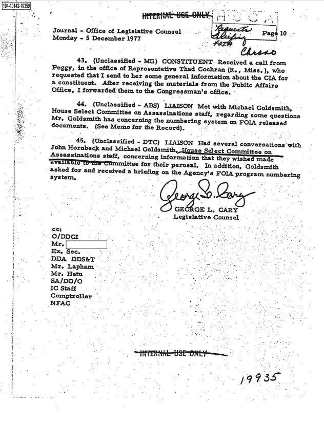 handle is hein.jfk/jfkarch11863 and id is 1 raw text is: 1O4~iO142~1O359
   p
   .1


/993


Journal - Office of Legislative Counsel .                Pag  10
Monday  - 5 December 1977


       43.  (Unclassified - MG) CONSTITUENT  Received a call from
Peggy,  In the office of Representative Thad Cochran (R., Miss.), who
requested that I send to her some general information about the CIA for
a constituent. After receiving the materials from the Public Affairs
Office, I forwarded them to the Congressman's office.

       44.  (Unclassified - ABS) LIAISON Met with Michael Goldsmith,
House Select Committee on Assassinations staff, regarding some questions
Mr.  Goldsmith has concerning the numbering system on FOIA released
documents.  (See Memo for the Record).

       45. (Unclassified - DTC) LIAISON Had several conversations with
John Hornbecjc and Michael Godmt,,     9eeletcmiteo
Assassinations *staff, concerning informaton that theyl-wished made
aINUable   -fte-eaunittee for their perusal. In addition, Goldsmith
asked for and received a briefing on the Agency's FOIA program numbering
asystemn.



                                  GE   GE L. CARY
                                  Legislative Counsel


cc:
O/DDCI
Mr.
Ex. Sec.
DDA   DDS&T
Mr.  Lapham
Mr.  Hetu
SA/DO/O
IC Staff
Comptroller
NFAC


