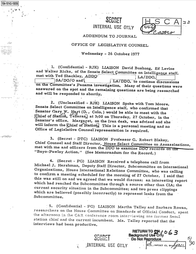 handle is hein.jfk/jfkarch11873 and id is 1 raw text is: 104-10143-10056





                                         INTERNAL  USE ONLY       OS

                                    ADDENDUM TO JOURNAL

                               OFFICE  OF  LEGISLATIVE   COUNSEL

                                    Wednesday - 26 October 1977


                      1. (Confidential - RJK) LIAISON David Bushong, Ed Levine
               and Walter Ricks, of the Senate Select .ommittee on Intelligenge staff,
               met with Ted Shackley, ADD                    LA/DDO,
                        SA/DO/O  and              LA/DDO,  to continue discussions
               on the Committee's Panama investigation. Many of their questions were
               answered  on the spot and the remaining questions are being researched
               and will be responded to shortly.

                      2. (Unclassified - RJK) LIAISON Spoke with Tom Moore,
               Senate Select Committee on Intelligence staff, who confirmed that
               Senator Gary W. Ua  t (D., Colo.) would be able to meet with the
               Lhief of SiatoA, +eheran] at 3:00 on Thursday, 27 October, in the
               Senator's office. Margaret, on the Iran desk, was advised and she
               will inform the Chief o?9tation This is a personal meeting and no
               Office of Legislative Counsel'representation is required.

                      3. (Secret - DTC) LIAISON  Professor G. Robert Blakey,
               Chief Counsel and Staff Director, House Select Committee on Assassinations,
               met with me and officers from the DDO to examine DDO recordson10n-
               Bayo-Pawley Action.  (See Memorandum for the Record.)

                      4. (Secret - PG) LIAISON Received a telephone call from
               Michael J. Hershman, Deputy Staff Director, Subcommittee on International
               Organizations, House International Relations Committee, who was calling
               to confirm a meeting scheduled for the morning of 27 October. I said that
               this was still on and we agreed that we would discuss: an interesting report
               which had reached the Subcommittee through a source other than CIA; the
               current security situation in the Subcommittee; and two press clippings
               which are believed (possibly incorrectly) to represent leaks from the
               Subcommittee.

                     5.  (Confidential - PG) LIAISON Martha Talley and Barbara Rowan,
              researchers on the House Committee on Standards of Official Conduct, spent
              the afternoon in t he C&R conference room int ewing one ormer Seoul
              station chief and the current incumbent. Ms. Talley reported that the
              interviews had been productive.

                                                           RETURN TO
                                                         Background Usebly
                                                         Do  Not Reproduce          /
                                      INTERNAL  USE ONLY            ---r CL


