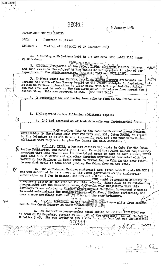 handle is hein.jfk/jfkarch11886 and id is 1 raw text is: 104-10143-10245






                                                               S January 1964
            MEMRANDUM  FOR THE RECORD

            FROM    I   Lawrence F. Barker
            SUBJECT :   Meeting with LITAN-    27 lecember 1963


                 1, A meeting withC1-P,)was held in B's car from 2000 until 2140 hours
            27 December,

                 2, 'ITA@, reported   ~     ~Qs                  a  ROENZA Proenza9
            and this was mado the subject o adw&ables -to Headquartere in view of her
            importance in the A(BQ1.o;1stt;  See. 1I  723  and MEXL__S)
                3*  tA9 was asked for frruia                Duran's staterents re-
            garding the visit of Lee Harvey Osrald to t Ci ub fi'Consulate in.Septeber -
            Ho had no further info=ati: to    --e: bout. this buf reported-'tbt Silvia
            had not returned to work at the Consulate since her release frc arrest the
            second time. This was reported to HQS, (See MEXI 7615)

            -.. ., apologized   for not hav   bee  abli to find in the Stnktn sk


0


.  L-9  reported on the folloving additionl topica:

    a, L$9iihad received as of that date only one Chritan/N~   w 4.,w.


                    L-?2 ascribes this to the resentment caused among Mexican.
 officialdom tr the strong note received from Raul ROA, Cuban FOMIN, in regard
 to the dotention of Silvia Duran, Apparently word had been passed to Mexican
 officials that they were to give the Cubans the cold shoulder,.
                I
         b,  Roldolfo REYES, a Mexican citizen who works in Cuba for the Cuban
 Teatro Folklorico, was recently in to-mi He said that Fidel CASTRO had recently
 remarked that Cuba should use its theatrical group to earn dollars abroad. REYES
 said that a M. PLANCIHON and six other Parisian empresarios connected with the
 Teatro de las Naciones in Paris would be travelling to Cuba in the near future
 to see what could be done about putting the Cuban show on the road,
         c,  The wall-known Mexican cartoonist RIUS (true name Eduardo DEC RIO)
 who was scheduled to be a guest of the Cuban government at the Anniveary
 celebration on 2 Jan in Havana, did not eat a Cuban viva,
                                          RIUS would be notiled directly by
a separate letter of the reasons for this refusal, Since RIUS is an 'outstanding.
propagandist for the Communist cause, t7 could only conjecture that this
development was related to tlihd heib                   Gvret       dsi
                       reae                       ' iba Government's esr
to avoid anta,,onizing the Mw,4c- g'eirinentrer Aniother   cartoonist, who
uses a naae sonething like RAt(r) Aiiso g:otA~6e  t~atm~ent.

         d,  Rogelo RODRIGU Z                       ase  gifts fras someono
    iniethe Czech F~nbassy atCh!stLMJ )UILL)
                                woman
         e. An Australian newrp&pepa  named Julian or JullianA    BERTSON was
in tcwn on 23 December, staying at Room .404 of the Gran Hotel Isabel, Isabel La
Catolica # 63. She was trying to get a visa to visit Cuba but was usuccessful.

                             SE     L CD6cT
77     r-------.---~-*.   -.~- --


