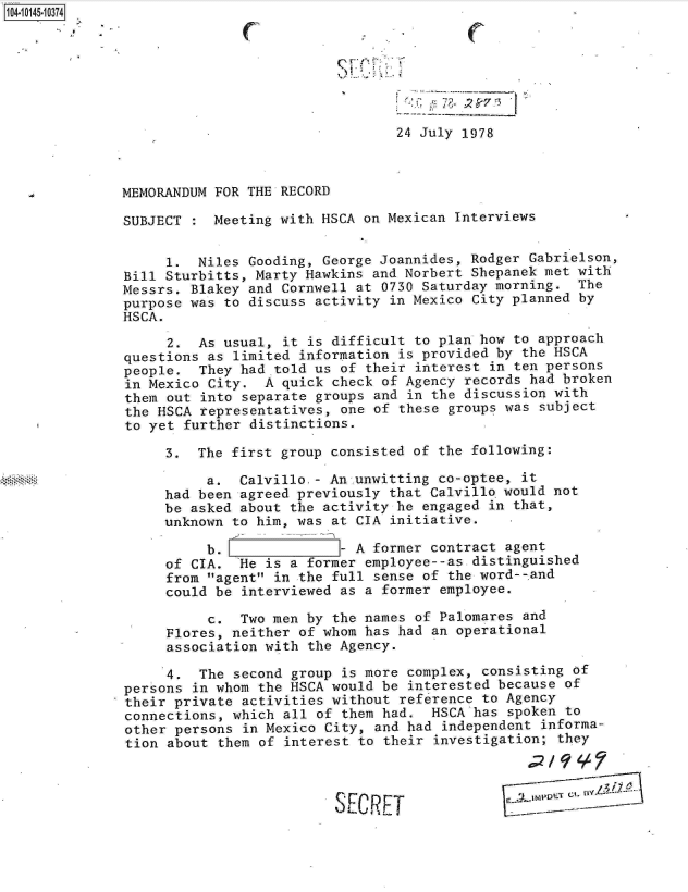handle is hein.jfk/jfkarch11930 and id is 1 raw text is: 14 iO45- 0374







                                               24 July 1978



              MEMORANDUM FOR THE RECORD

              SUBJECT :  Meeting with HSCA on Mexican Interviews


                   1.  Niles Gooding, George Joannides, Rodger Gabrielson,
              Bill Sturbitts, Marty Hawkins and Norbert Shepanek met with
              Messrs. Blakey and Cornwell at 0730 Saturday morning.  The
              purpose was to discuss activity in Mexico City planned by
              HSCA.

                   2.  As usual, it is difficult to plan how to approach
              questions as limited information is provided by the HSCA
              people.  They had told us of their interest in ten persons
              in Mexico City.  A quick check of Agency records had broken
              them out into separate groups and in the discussion with
              the HSCA representatives, one of these groups was subject
              to yet further distinctions.

                   3.  The first group consisted of the following:

                        a.  Calvillo.- An.unwitting co-optee, it
                   had been agreed previously that Calvillo would not
                   be asked about the activity he engaged in that,
                   unknown to him, was at CIA initiative.

                        b.              - A former contract agent
                   of CIA.  'He is a former employee--as distinguished
                   from agent in the full sense of the word--.and
                   could be interviewed as a former employee.

                        c.  Two men by the names of Palomares and
                   Flores, neither of whom has had an operational
                   association with the Agency.

                   4.  The second group is more complex, consisting of
              persons in whom the HSCA would be interested because of
              their private activities without reference to Agency
              connections, which all of them had.  HSCA has spoken to
              other persons in Mexico City, and had independent informa-
              tion about them of interest to their investigation; they




                                        SEC  JET                    _-tIIV0- -r- Y


