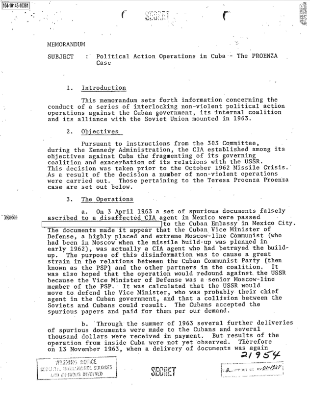handle is hein.jfk/jfkarch11931 and id is 1 raw text is: 104.10145-10381


C


MEMORANDUM

SUBJECT      Political Action Operations in Cuba - The PROENZA
             Case



     1.  Introduction

         This memorandum sets forth information concerning the
conduct of a series of interlocking non-violent political action
operations against the Cuban government, its internal coalition
and its alliance with the Soviet Union mounted in 1963.

     2.  Objectives

         Pursuant to instructions from the 303 Committee,
during the Kennedy Administration, the CIA established among its
objectives against Cuba the fragmenting of its governing
coalition and exacerbation of its relations with the USSR.
This decision was taken prior to the October 1962 Missile Crisis.
As a result of the decision a number of non-violent operations
were carried out.  Those pertaining to the Teresa Proenza Proenza
case are set out below.

     3.  The Operations

         a.  On 3 April l63  a set of spurious documents falsely
ascribed to a disaffected CIA agent in Mexico were passed
                               to the Cuban Embassy in Mexico City.
The documents made it appear that the Cuban Vice Minister of
Defense, a highly placed and extreme Moscow-line Communist  (who
had been in Moscow when the missile build-up was planned in
early 1962), was actually a CIA agent who had betrayed the build-
up.  The purpose of this disinformation was to cause a great
strain in the relations between the Cuban Communist Party  (then
known as the PSP) and the other partners in the coalition.  It
was also hoped that the operation would redound against.the USSR
because the Vice Minister of Defense was a senior Moscow-line
member of the PSP.  It was calculated that the USSR would
move to.defend the Vice Minister, who was probably  their chief
agent in the Cuban government, and that a collision between  the
Soviets and Cubans could result.  The Cubans accepted  the
spurious papers and paid for them per our demand.

         b.  Through the summer of  1963 several further deliveries
of spurious documents were made to the Cubans  and several
thousand dollars were received  in payment.  But results of the
operation from inside Cuba were not yet observed.   Therefore
on 13 November 19.63, when a delivery of documents was again


