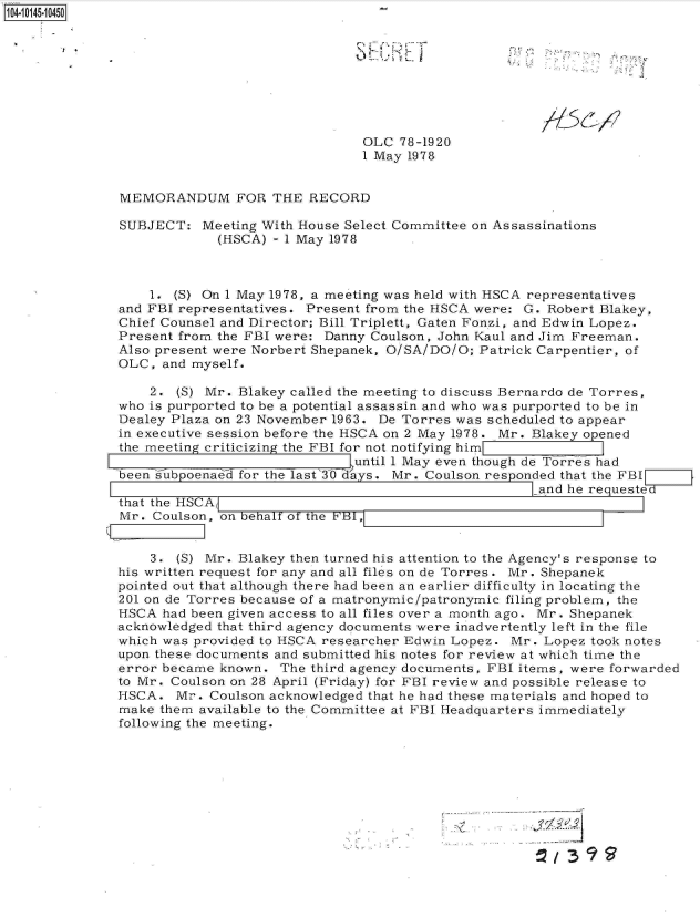 handle is hein.jfk/jfkarch11940 and id is 1 raw text is: 141 4501 45









                                              OLC  78-1920
                                              1 May 1978


               MEMORANDUM FOR THE RECORD

               SUBJECT:  Meeting With House Select Committee on Assassinations
                           (HSCA) - 1 May 1978



                   1. (S) On 1 May 1978, a meeting was held with HSCA representatives
              and FBI representatives. Present from the HSCA were: G. Robert Blakey,
              Chief Counsel and Director; Bill Triplett, Gaten Fonzi, and Edwin Lopez.
              Present from the FBI were: Danny Coulson, John Kaul and Jim Freeman.
              Also present were Norbert Shepanek, O/SA/DO/O; Patrick Carpentier, of
              OLC,  and myself.

                   2. (S) Mr. Blakey called the meeting to discuss Bernardo de Torres,
               who is purported to be a potential assassin and who was purported to be in
               Dealey Plaza on 23 November 1963. De Torres was scheduled to appear
               in executive session before the HSCA on 2 May 1978. Mr. Blakey opened
               the meeting criticizing the FBI for not notifying him
                                             until 1 May even though de Torres had
               been s ubpoenaed for the last 3O dYays. Mr. Coulson responded that the FBI
                                                                     and he requested
               that the HSCAk
               Mr . Coulson, on behalf of the B r1


                   3. (S) Mr. Blakey then turned his attention to the Agency's response to
              his written request for any and all files on de Torres. Mr. Shepanek
              pointed out that although there had been an earlier difficulty in locating the
              201 on de Torres because of a matronymic/patronymic filing problem, the
              HSCA  had been given access to all files over a month ago. Mr. Shepanek
              acknowledged that third agency documents were inadvertently left in the file
              which was provided to HSCA researcher Edwin Lopez. Mr. Lopez took notes
              upon these documents and submitted his notes for review at which time the
              error became  known. The third agency documents, FBI items, were forwarded
              to Mr. Coulson on 28 April (Friday) for FBI review and possible release to
              HSCA.   Mr. Coulson acknowledged that he had these materials and hoped to
              make  them available to the Committee at FBI Headquarters immediately
              following the meeting.


