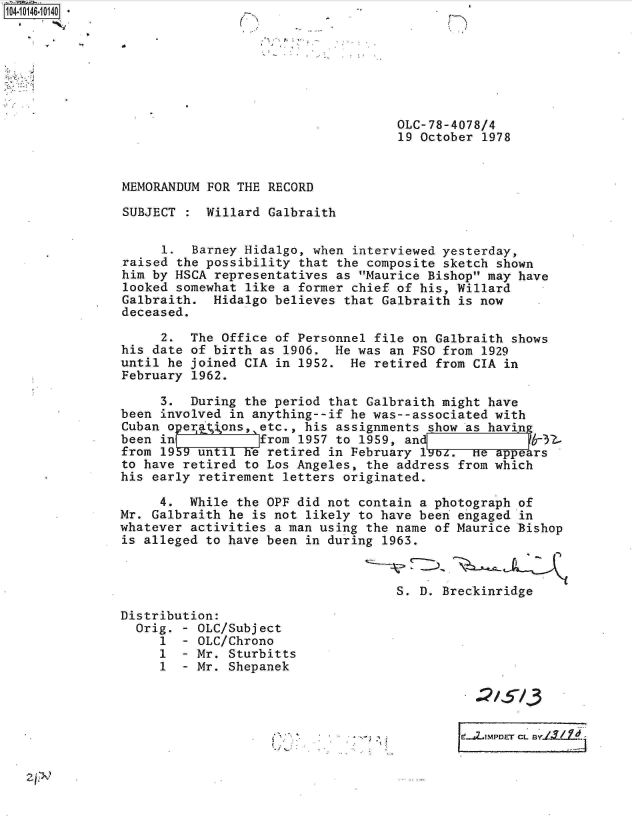 handle is hein.jfk/jfkarch11961 and id is 1 raw text is: 104-1014610140*







                                                    OLC-78-4078/4
                                                    19 October 1978


               MEMORANDUM FOR THE RECORD

               SUBJECT    Willard  Galbraith


                    1.  Barney Hidalgo, when  interviewed yesterday,
               raised the possibility  that the composite sketch shown
               him by HSCA representatives as  Maurice Bishop may have
               looked somewhat like a former  chief of his, Willard
               Galbraith.  Hidalgo believes  that Galbraith is now
               deceased.

                    2.  The Office of Personnel  file on Galbraith shows
               his date of birth as 1906.  He was  an FSO from 1929
               until he joined CIA in 1952.  He  retired from CIA in
               February 1962.

                    3.  During the period that Galbraith might  have
               been involved in anything--if he was--associated with
               Cuban operaons,   etc., his assignments  show as havin
               been in           Jfrom 1957 to 1959, an              6-32-
               from 19b9 until he retired in February  19b.   He appears
               to have retired to Los Angeles, the  address from which
               his early retirement letters originated.

                    4.  While the OPF did not contain  a photograph of
               Mr. Galbraith he is not likely to have been  engaged in
               whatever activities a man using the name  of Maurice Bishop
               is alleged to have been in during  1963.



                                                   S.  D. Breckinridge

               Distribution:
                 Orig. - OLC/Subject
                    1  - OLC/Chrono
                    I  - Mr. Sturbitts
                    1  - Mr. Shepanek




                                                 ~          t..JLTMPDET CL BY.L1_1I.4


