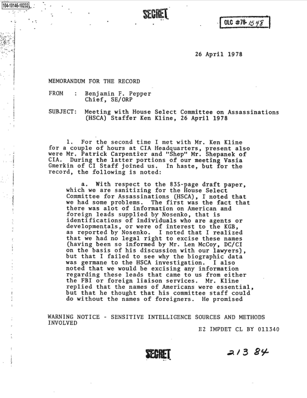 handle is hein.jfk/jfkarch11973 and id is 1 raw text is: 






                                        26 April 1978



MEMORANDUM FOR THE RECORD

FROM      Benjamin F. Pepper
          Chief, SE/ORP

SUBJECT:  Meeting with House Select Committee on Assassinations
          (HSCA) Staffer Ken Kline, 26 April 1978


     1.  For the second time I met with Mr. Ken Kline
for a couple of hours at CIA Headquarters, present also
were Mr. Patrick Carpentier and Shep Mr. Shepanek of
CIA.  During the latter portions of our meeting Vasia
Gmerkin of CI Staff joined us.  In haste, but for the
record, the following is noted:

         a.  With respect to the 835-page draft paper,
     which we are sanitizing for the House Select
     Committee for Assassinations CHSCA), I noted that
     we had some problems.  The first was the fact that
     there was alot of information on American and
     foreign leads supplied by Nosenko, that is
     identifications of individuals who are agents or
     developmentals, or were of interest to the KGB,
     as reported by Nosenko.  I noted that I realized
     that we had no legal right to excise these names
     (having been so informed by Mr. Len McCoy, DC/CI
     on the basis of his discussion with our lawyers),
     but that I failed to see why the biographic data
     was germane to the HSCA investigation.  I also
     noted that we would be excising any information
     regarding these leads that came to us from either
     the FBI or foreign liaison services.  Mr. Kline
     replied that the names of Americans were essential,
     but that he thought that his committee staff could
     do without the names of foreigners.  He promised

WARNING NOTICE - SENSITIVE INTELLIGENCE SOURCES AND METHODS
INVOLVED
                                         E2 IMPDET CL BY 011340


