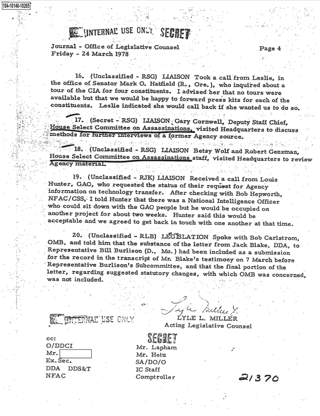 handle is hein.jfk/jfkarch11976 and id is 1 raw text is: 04 0146-10265



                     * ~JTBN1USE ON         SECRET,
                       JINTERNAE O

             Journal - Office of Legislative Counsel                    Page 4
             Friday  - 24 March 1978


                    16.  (Unclassified - RSG) LIAISON Took a call from Leslie, in
             the office of Senator Mark 0. Hatfield (R., Ore.), who inquired about a
             tour of the CIA for four constituents. I advised her that no tours were
             available but that we would be happy to forward press kits for each of the
             constituents. Leslie indicated she would call back if she wanted us to do so.

                    17. (Secret - RSG) LIAISON  Gary Cornwell, Deputy Staff Chief,
             Hoduse Select Committee on Assassinationsi -visited Headquarters to discuss
               methds or furilnfer interviews of a former Agency source,

                    18. (Unclassified - RSG) LIAISON Betsy Wolf and Robert Genzman,
             House Select Cormmittee on Assass       staff, visited Headquarters to review
             Agency materiaL.

                    19. (Unclassified - RJK) LIAISON Received a call from Louis
             Hunter, GAO, who  requested the status of their reqiest for Agency
             information on technology transfer. After checking with Bob Hepworth,
             NFAC/CSS,  I told Hunter that there was a National Intelligence Officer
             who could sit down with the GAO people but he would be occupied on
             another project for about two weeks. Hunter said this would be
             acceptable and we agreed to get back in touch with one another. at that time.

                   20.  (Unclassified - RLB) L&dSLATION Spoke with   Bob Carlstrom,
             OMB,  and told him that the substance of the letter from Jack Blake, DDA, to
             Representative Bill Burlison (D., Mo.) had been included as a submission
             for the record in the transcript of Mr. Blake's testimony on 7 March before
             Representative Burlison's Subcommittee, and that the final portion of the
             letter, regarding suggested statutory changes, with which OMB was concerned,
             was not included.





                                                -YLE   L. MILLER
                                             Acting Legislative Counsel

            cc:
            O/DDCI                   Mr.  Lapham
            Mr. F                    Mr. Hetu
            Ex. Sec.                 SA/DO/O
            DDA   DDS&T              IC Staff
            NFAC                     Comptroller                  d/   3 76


